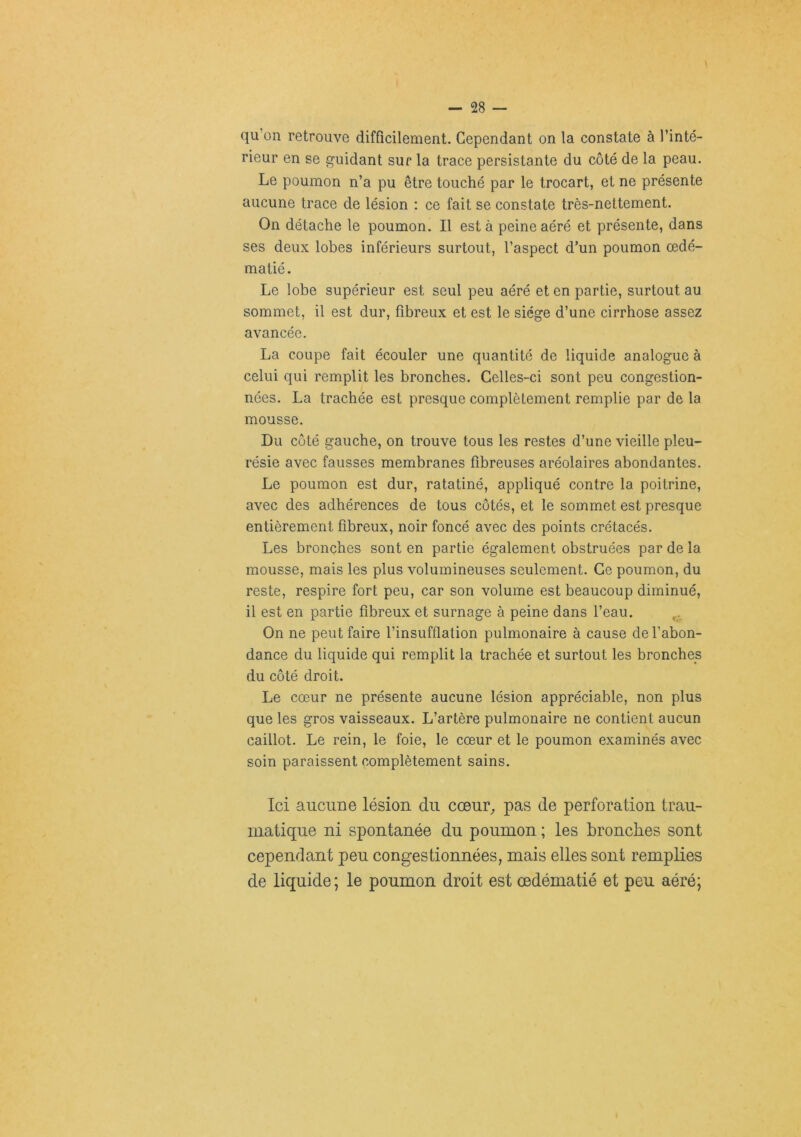 qu’on retrouve difficilement. Cependant on la constate à l’inté- rieur en se guidant sur la trace persistante du côté de la peau. Le poumon n’a pu être touché par le trocart, et ne présente aucune trace de lésion : ce fait se constate très-nettement. On détache le poumon. Il est à peine aéré et présente, dans ses deux lobes inférieurs surtout, l’aspect d’un poumon œdé- matié. Le lobe supérieur est seul peu aéré et en partie, surtout au sommet, il est dur, fibreux et est le siège d’une cirrhose assez avancée. La coupe fait écouler une quantité de liquide analogue à celui qui remplit les bronches. Celles-ci sont peu congestion- nées. La trachée est presque complètement remplie par de la mousse. Du côté gauche, on trouve tous les restes d’une vieille pleu- résie avec fausses membranes fibreuses aréolaires abondantes. Le poumon est dur, ratatiné, appliqué contre la poitrine, avec des adhérences de tous côtés, et le sommet est presque entièrement fibreux, noir foncé avec des points crétacés. Les bronches sont en partie également obstruées par de la mousse, mais les plus volumineuses seulement. Ce poumon, du reste, respire fort peu, car son volume est beaucoup diminué, il est en partie fibreux et surnage à peine dans l’eau. On ne peut faire l’insufflation pulmonaire à cause de l’abon- dance du liquide qui remplit la trachée et surtout les bronches du côté droit. Le cœur ne présente aucune lésion appréciable, non plus que les gros vaisseaux. L’artère pulmonaire ne contient aucun caillot. Le rein, le foie, le cœur et le poumon examinés avec soin paraissent complètement sains. Ici aucTine lésion du cœnr^ pas de perforation trau- matique ni spontanée du poumon ; les broncbies sont cependant peu congestionnées, mais elles sont remplies de liquide ; le poumon droit est œdématié et peu aéré;