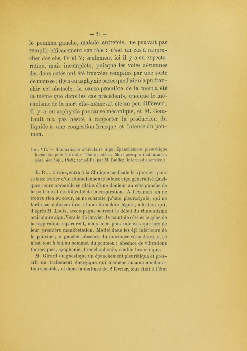 — 23 — le poumon gauche, malade autrefois, ne pouvait pas remplir efficacement son rôle : c’est un cas à rappro- cher des ohs. IV et V; seulement ici il y a eu expecto- ration, mais incomplète, puisque les voies aériennes des deux côtés ont été trouvées remplies par une sorte de mousse ; il y a eu asphyxie parce que l’air n’a pu fran- chir cet obstacle ; la cause première de la mon a été la même que dans les cas précédents, quoique le mé- canisme de la mort elle-même ait été un peu différent ; il y a eu asphyxie par cause mécanique, et M. Gom- bault n’a pas hésité à rapporter la production du liquide à une congestion brusque et intense du pou- mon. ÜBS. VIL — Rhumatisme articulaire aigu. Épanchement pleurétique à gauche, puis à droite. Thoracentèse. Mort presque instantanée. {Gaz. des hôp., 1849; recueillie par M. Railfer, interne du service.) 0 E. R..., 25 ans,entre à la Clinique médicale le 5 janvier, pour se faire traiter d’un rhumatisme articulaire aigu généralisé.Quel- ques jours après elle se plaint d’une douleur au coté gauche de la poitrine et de difficulté de la respiration. A l’examen, on ne trouve rien au cœur, on ne constate qu’une pleurodynie, qui ne tarde pas à disparaître, et une bronchite légère, affection qui, d’après M. Louis, accompagne souvent le début du rhumatisme articulaire aigu.Vers le 15 janvier, le point de côté et la gêne de la respiration reparurent, mais bien plus intenses que lors de leur première manifestation. Matité dans les 4{5 inférieurs de la poitrine ; à gauche, absence du murmure vésiculaire, si ce n’est tout à fait au sommet du poumon : absence de vibrations thoraciques, égophonie, bronchophonie, souffle bronchique. M. Girard diagnostique un épanchement pleurétique et pres- crit un traitement énergique qui n’amène aucune améliora- tion sensible, et dans la matinée du 2 février, tout était à l’état