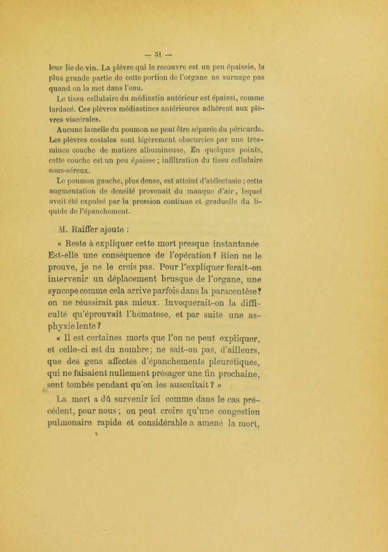 leur lie de vin. La plèvre qui le recouvre est un peu épaissie, la plus grande partie de cette portion de l’organe ne surnage pas quand on la met dans l’eau. Le tissu cellulaire du médiastin antérieur est épaissi, comme lardacé. Ces plèvres médiastines antérieures adhèrent aux plè- vres viscérales. Aucune lamelle du poumon ne peut être séparée du péricarde. Les plèvres costales sont légèrement obscurcies par une très- mince couche de matière albumineuse. En quelques points, cette couche est un peu épaisse; infiltration du tissu cellulaire sous-séreux. Le poumon gauche, plus dense, est atteint d’atélectasie ; cette augmentation de densité provenait du manque d’air, lequel avait été expulsé par la pression continue et graduelle du li- quide de l’épanchement. M. Raiffer ajoute : « Reste à expliquer cette mort presque instantanée Est-elle une conséquence de l’opération ? Rien ne le prouve, je ne le crois pas. Pour Pexpliquer ferait-on intervenir un déplacement brusque de l’organe, une syncope comme cela arrive parfois dans la paracentèse? on ne réussirait pas mieux. Invoquerait-on la diffi- culté qu’éprouvait l’hématose, et par suite une as- phyxie lente ? « Il est certaines morts que l’on ne peut expliquer, et celle-ci est du nombre; ne sait-on pas^ d’ailleurs, que des gens afîectés d’épanchements pleurétiques, qui ne faisaient nullement présager ime fin prochaine, sont tombés pendant qu’on les auscultait ? » La mort a dû survenir ici comme dans le cas pré- cédent, pour nous ; on peut croire qu’une congestion pulmonaire rapide et considérable a amené la mort,