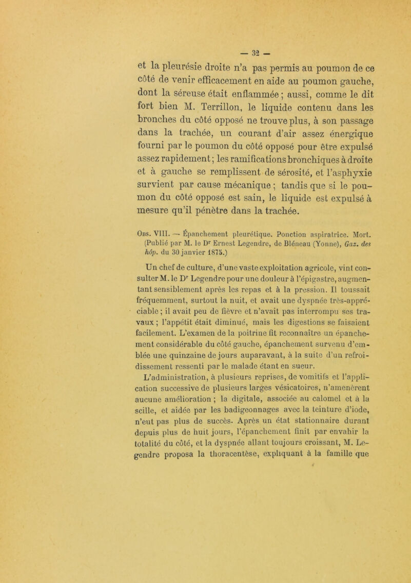 et la pleurésie droite n’a pas permis au poumon de ce côté de venir efficacement en aide au poumon gauche, dont la séreuse était enflammée ; aussi, comme le dit fort bien M. Terrillon, le liquide contenu dans les bronches du côté opposé ne trouve plus, à son passage dans la trachée, un courant d’air assez énergique fourni par le poumon du côté opposé pour être expulsé assez rapidement ; les ramifications bronchiques à droite et à gauche se remplissent de sérosité, et l’asphyxie survient par cause mécanique ; tandis que si le pou- mon du côté opposé est sain, le liquide est expulsé à mesure qu’il pénètre dans la trachée. Obs. VIII. ■— Épanchement pleurétique. Ponction aspiratrice. Mort. (Publié par M. le Ernest Legendre, de Bléneau (Yonne), Gaz. des hôp. du 30 janvier 187S.) Un chef de culture, d’une vaste exploitation agricole, vint con- sulter M. le D' Legendre pour une douleur à l’épigastre, augmen- tant sensiblement après les repas et à la pression. Il toussait fréquemment, surtout la nuit, et avait une dyspnée très-appré- ciable ; il avait peu de fièvre et n’avait pas interrompu ses tra- vaux ; l’appétit était diminué, mais les digestions se faisaient facilement. L’examen de la poitrine fît reconnaître un épanche- ment considérable du côté gauche, épanchement survenu d’em- blée une quinzaine de jours auparavant, à la suite d’un refroi- dissement ressenti par le malade étant en sueur. L’administration, à plusieurs reprises, de vomitifs et l’appli- cation successive de plusieurs larges vésicatoires, n’amenèrent aucune amélioration ; la digitale, associée au calomel et à la scille, et aidée par les badigeonnages avec la teinture d’iode, n’eut pas plus de succès. Après un état stationnaire durant depuis plus de huit jours, l’épanchement finit par envahir la totalité du côté, et la dyspnée allant toujours croissant, M. Le- gendre proposa la thoracentèse, expliquant à la famille que