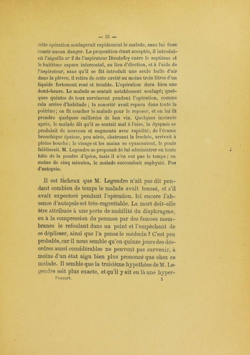 ?ette opération soulagerait rapidement le malade, sans lui faire courir aucun danger. La proposition étant acceptée, il introdui- sit l’aiguille n° 2 de l’aspirateur Dieulafoy entre le septième et le huitième espace intercostal, au lieu d’élection, et à l’aide de l’aspirateur, sans qu’il se fût introduit une seule bulle d’air dans la plèvre, il retira de cette cavité au moins trois litres d’un liquide fortement rosé et trouble. L’opération dura bien une demi-heure. Le malade se sentait notablement soulagé; quel- ques quintes de toux survinrent pendant l’opération, comme cela arrive d’habitude ; la sonorité avait reparu dans toute la poitrine; on fît coucher le malade pour le reposer, et on lui fît prendre quelques cuillerées de bon vin. Quelques instants après, le malade dit qu’il se sentait mal à l’aise, la dyspnée se produisit de nouveau et augmenta avec rapidité ; de l’écume bronchique épaisse, peu aérée, obstruant la irachée, arrivait à pleine bouche ; le visage et les mains se cyanosaient, le pouls faiblissait. M. Legendre se proposait de lui administrer en toute hâte de la poudre d’ipéca, mais il n’en eut pas le temps ; en moins de cinq minutes, le malade succombait asphyxié. Pas d’autopsie. Il est fâcheux que M. Legendre n’ait pas dit pen- dant combien de temps le malade avait toussé, et s’il avait expectoré pendant l’opération. Ici encore l’ab- sence d’autopsie est très-regrettable. La mort doit-elle être attribuée à une perte de mobilité du diaphragme, ou à la compression du poumon par des fausses mem- branes le refoulant dans un point et l’empêchant de se déplisser, ainsi que l’a pensé le médecin? C’est peu probable, car il nous semble qu’en quinze jours des dés- ordres aussi considérables ne peuvent pas survenir, à moins d’un état aigu bien plus prononcé que chez ce malade. Il semble que la troisième hypothèse de M. Le- gendre soit plus exacte, et qu’il y ait eu là une byper- Foucart. 5