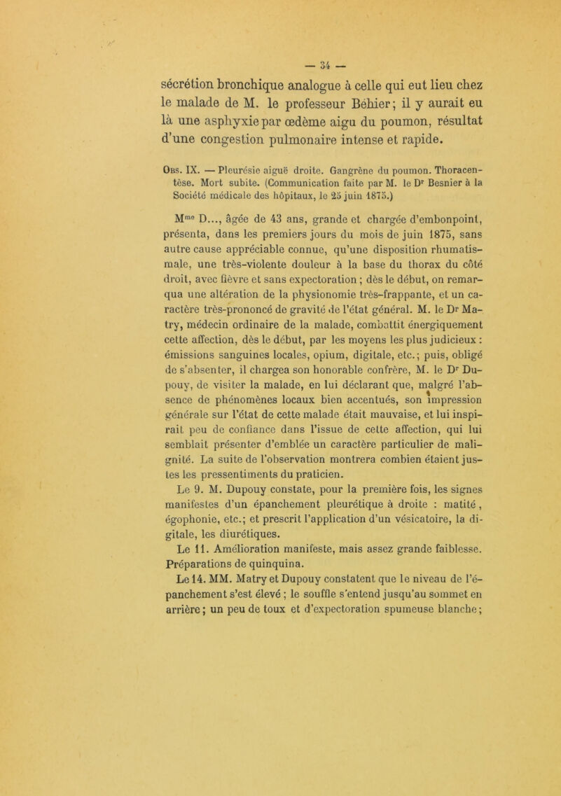 sécrétion bronchique analogue à celle qui eut lieu chez le malade de M. le professeur Béhier; il y aurait eu là une asphyxie par œdème aigu du poumon, résultat d’une congestion pulmonaire intense et rapide. Obs. IX. — Pleurésie aiguë droite. Gangrène du poumon. Thoracen- tèse. Mort subite. (Communication faite par M. le D*' Besnier à la Société médicale des hôpitaux, le 23 juin 1873.) M*”® D..., âgée de 43 ans, grande et chargée d’embonpoint, présenta, dans les premiers jours du mois de juin 1875, sans autre cause appréciable connue, qu’une disposition rhumatis- male, une très-violente douleur à la base du thorax du côté droit, avec fièvre et sans expectoration ; dès le début, on remar- qua une altération de la physionomie très-frappante, et un ca- ractère très-prononcé de gravité de l’état général. M. le Dr Ma- try, médecin ordinaire de la malade, combattit énergiquement cette affection, dès le début, par les moyens les plus judicieux : émissions sanguines locales, opium, digitale, etc.; puis, obligé de s’absenter, il chargea son honorable confrère, M. le Dr Du- pouy, de visiter la malade, en lui déclarant que, malgré l’ab- sence de phénomènes locaux bien accentués, son impression générale sur l’état de cette malade était mauvaise, et lui inspi- rait peu de confiance dans l’issue de cette affection, qui lui semblait présenter d’emblée un caractère particulier de mali- gnité. La suite de l’observation montrera combien étaient jus- tes les pressentiments du praticien. Le 9. M. Dupouy constate, pour la première fois, les signes manifestes d’un épanchement pleurétique à droite : matité, égophonie, etc.; et prescrit l’application d’un vésicatoire, la di- gitale, les diurétiques. Le 11. Amélioration manifeste, mais assez grande faiblesse. Préparations de quinquina. Le 14. MM. Matry et Dupouy constatent que le niveau de l’é- panchement s’est élevé ; le souffle s'entend jusqu’au sommet en arrière ; un peu de toux et d’expectoration spumeuse blanche ;