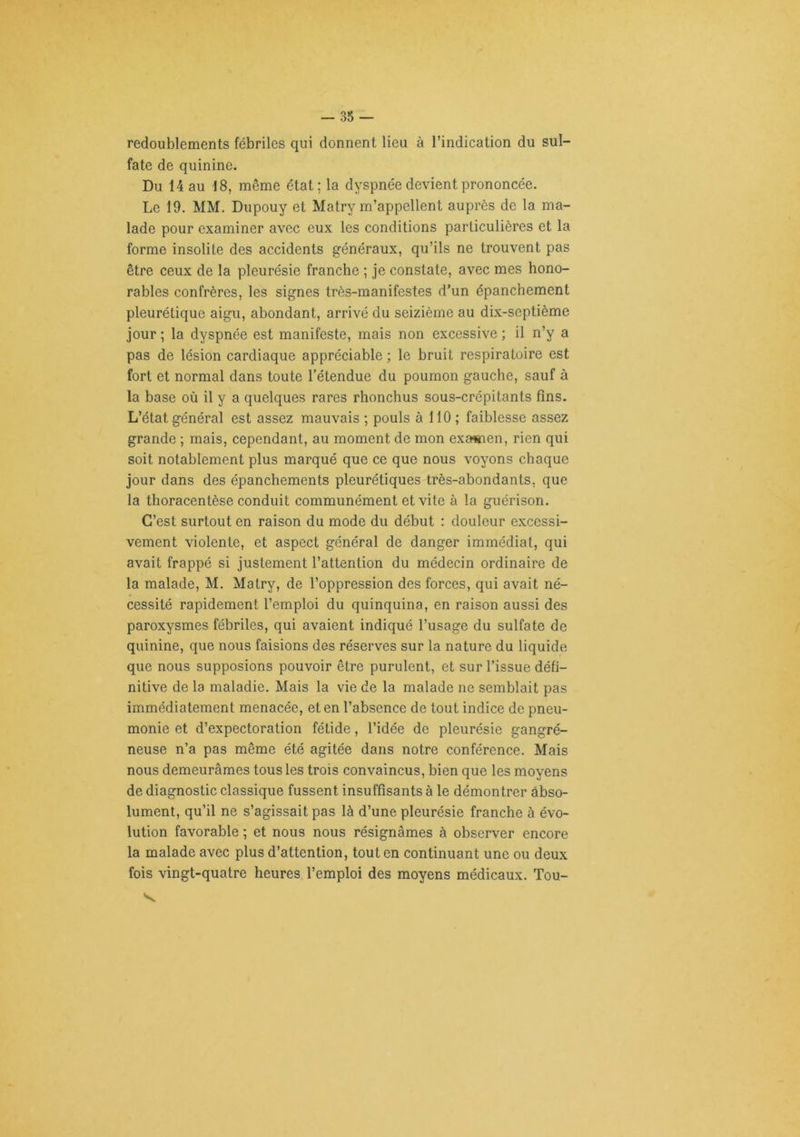 redoublements fébriles qui donnent lieu à l’indication du sul- fate de quinine. Du 14 au 18, même état; la dyspnée devient prononcée. Le 19. MM. Dupouy et Matry m’appellent auprès de la ma- lade pour examiner avec eux les conditions particulières et la forme insolite des accidents généraux, qu’ils ne trouvent pas être ceux de la pleurésie franche ; je constate, avec mes hono- rables confrères, les signes très-manifestes d’un épanchement pleurétique aigu, abondant, arrivé du seizième au dix-septième jour ; la dyspnée est manifeste, mais non excessive ; il n’y a pas de lésion cardiaque appréciable ; le bruit respiratoire est fort et normal dans toute l’étendue du poumon gauche, sauf à la base où il y a quelques rares rhonchus sous-crépitants fins. L’état général est assez mauvais ; pouls à 110; faiblesse assez grande ; mais, cependant, au moment de mon exsnnen, rien qui soit notablement plus marqué que ce que nous voyons chaque jour dans des épanchements pleurétiques très-abondants, que la thoracentèse conduit communément et vite à la guérison. C’est surtout en raison du mode du début : douleur excessi- vement violente, et aspect général de danger immédiat, qui avait frappé si justement l’attention du médecin ordinaire de la malade, M. Matry, de l’oppression des forces, qui avait né- cessité rapidement l’emploi du quinquina, en raison aussi des paroxysmes fébriles, qui avaient indiqué l’usage du sulfate de quinine, que nous faisions des réserves sur la nature du liquide que nous supposions pouvoir être purulent, et sur l’issue défi- nitive de la maladie. Mais la vie de la malade ne semblait pas immédiatement menacée, et en l’absence de tout indice de pneu- monie et d’expectoration fétide, l’idée de pleurésie gangré- neuse n’a pas même été agitée dans notre conférence. Mais nous demeurâmes tous les trois convaincus, bien que les moyens de diagnostic classique fussent insuffisants à le démontrer àbso- lument, qu’il ne s’agissait pas là d’une pleurésie franche à évo- lution favorable ; et nous nous résignâmes à observer encore la malade avec plus d’attention, tout en continuant une ou deux fois vingt-quatre heures l’emploi des moyens médicaux. Tou- 'V