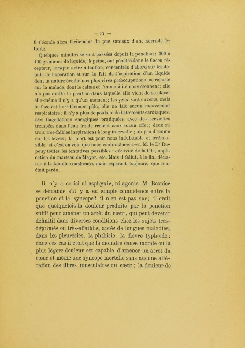 il s’écoule alors facilement du pus sanieux d’une horrible fé- tidité. Quelques minutes se sont passées depuis la ponction ; 300 à 400 grammes de liquide, à peine, ont pénétré dans le flacon ré- cepteur, lorsque notre attention, concentrée d’abord sur les dé- tails de l’opération et sur le fait de l’aspiration d’un liquide dont la nature éveille nos plus vives préoccupations, se reporte sur la malade, dont le calme et l’immobilité nous étonnent ; elle n’a pas quitté la position dans laquelle elle vient de se placer elle-même il n’y a qu’un moment; les yeux sont ouverts, mais la face est horriblement pâle; elle ne fait aucun mouvement respiratoire; il n’y a plus de pouls ni de battements cardiaques. Des flagellations énergiques pratiquées avec des serviettes trempées dans l’eau froide restent sans aucun effet ; deux ou trois très-faibles inspirations à long intervalle ; un peu d’écume sur les lèvres ; la mort est pour nous indubitable et irrémis- sible, et c’est en vain que nous continuâmes avec M. le D'’ Du- pouy toutes les tentatives possibles : déclivité de la tête, appli- cation du marteau de Mayor, etc. Mais il fallut, à la fin, décla- rer à la famille consternée, mais espérant toujours, que tout était perdu. Il n’y a eu ici ni asphyxie, ni agonie. M. Besnier se demande s’il y a eu simple coïncidence entre la ponction et la syncope? il n’en est pas sûr; il croit que quelquefois la douleur produite par la ponction suffît pour amener un arrêt du cœur, qui peut devenir définitif dans diverses conditions chez les sujets très- déprimés ou très-affaihlis, après de longues maladies, dans les pleurésies, la phthisie, la fièvre typhoïde ; dans ces cas il croit que la moindre cause morale ou la plus légère douleur est capable d’amener un arrêt du cœur et même une syncope mortelle sans aucune alté- ration des fihres musculaires du cœur ; la douleur de