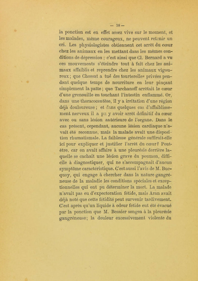 la ponction est en effet assez vive sur le moment, et les malades, môme courageux, ne peuvent retenir un cri. Les physiologistes obtiennent cet arrêt du coeur chez les animaux en les mettant dans les mêmes con- ditions de dépression ; c’est ainsi que CL Bernard a vu ces mouvements s’éteindre tout à fait chez les ani- maux affaiblis et reprendre chez les animaux vigou- reux ; que Chossat a tué des tourterelles privées pen- dant quelque temps de nourriture en leur pinçant simplement la patte ; que Tarchanoff arrêtait le cœur d’une grenouille en touchant l’intestin enflammé. Or, dans une thoracocentèse, il y a irritation d’une région déjà douloureuse ; et dans quelques cas d’affaiblisse- ment nerveux il a pu y avoir arrêt définitif du cœur avec ou sans lésion antérieure de l’organe. Dans le cas présent, cependant, aucune lésion cardiaque n’a- vait été reconnue, mais la malade avait une disposi- tion rhumatismale. La faiblesse générale suffirait-elle ici pour expliquer et justifier l’arrêt du cœur? Peut- être, car on avait affaire à une pleurésie derrière la- quelle se cachait une lésion grave du poumon, diffi- cile à diagnostiquer, qui ne s’accompagnait d’aucun symptôme caractéristique. C’est aussi l’avis de M. Buc- quoy, qui engage à chercher dans la nature gangré- neuse de la maladie les conditions spéciales et excep- tionnelles qui ont pu déterminer la mort. La malade n’avait pas eu d’expectoration fétide, mais Aran avait déjà noté que cette fétidité peut survenir tardivement. C’est après qu’un liquide à odeur fétide eut été évacué par la ponction que M. Besnier songea à la pleurésie gangréneuse ; la douleur excessivement violente du