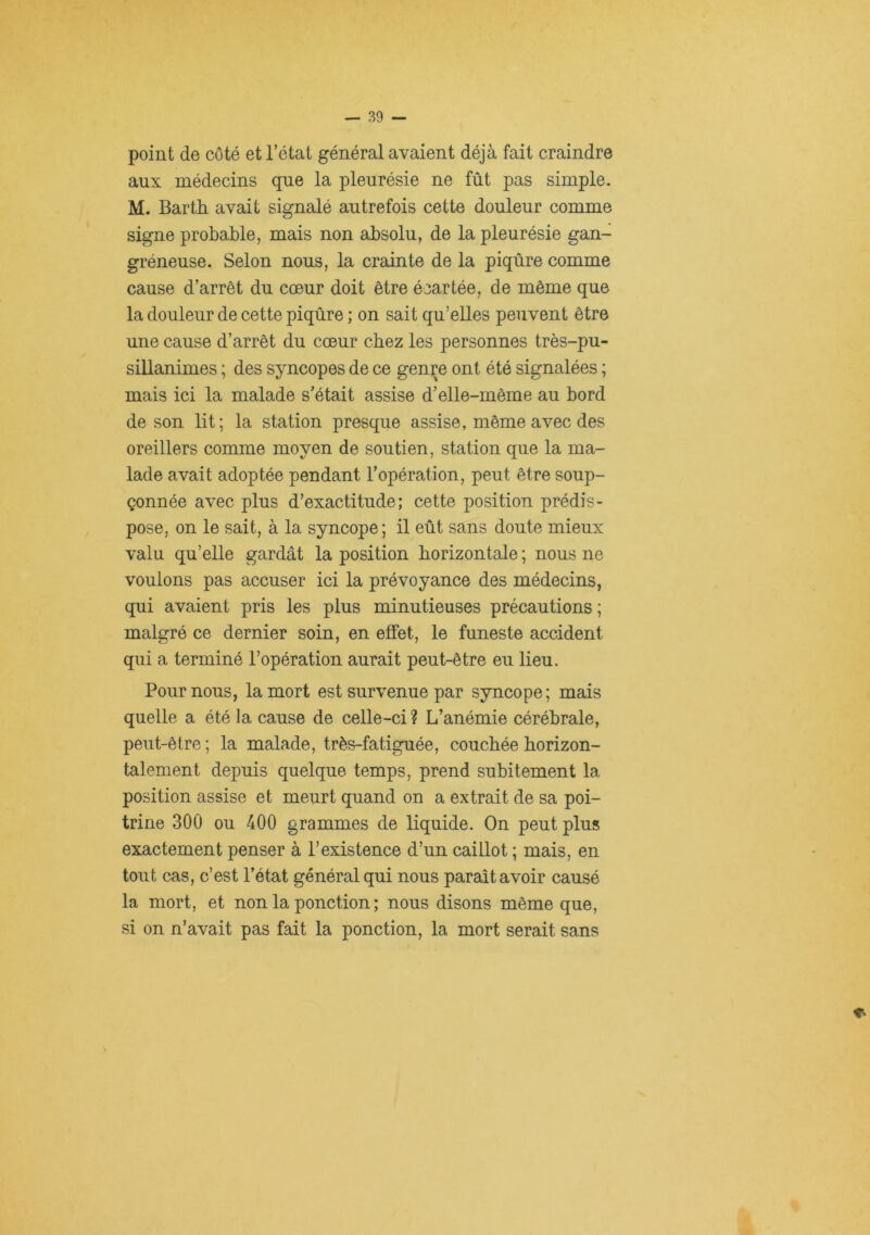 point de côté et l’état général avaient déjà fait craindre aux médecins que la pleurésie ne fût pas simple. M. Barth avait signalé autrefois cette douleur comme signe probable, mais non absolu, de la pleurésie gan- gréneuse. Selon nous, la crainte de la piqûre comme cause d’arrêt du cœur doit être écartée, de même que la douleur de cette piqûre ; on sait qu’elles peuvent être une cause d’arrêt du cœur chez les personnes très-pu- sillanimes ; des syncopes de ce genre ont été signalées ; mais ici la malade s’était assise d’elle-même au bord de son lit; la station presque assise, même avec des oreillers comme moyen de soutien, station que la ma- lade avait adoptée pendant l’opération, peut être soup- çonnée avec plus d’exactitude; cette position prédis- pose, on le sait, à la syncope ; il eût sans doute mieux valu qu’elle gardât la position horizontale ; nous ne voulons pas accuser ici la prévoyance des médecins, qui avaient pris les plus minutieuses précautions ; malgré ce dernier soin, en effet, le funeste accident qui a terminé l’opération aurait peut-être eu lieu. Pour nous, la mort est survenue par syncope; mais quelle a été la cause de celle-ci ? L’anémie cérébrale, peut-être ; la malade, très-fatiguée, couchée horizon- talement depuis quelque temps, prend subitement la position assise et meurt quand on a extrait de sa poi- trine 300 ou 400 grammes de liquide. On peut plus exactement penser à l’existence d’un caillot ; mais, en tout cas, c’est l’état général qui nous paraît avoir causé la mort, et non la ponction ; nous disons même que, si on n’avait pas fait la ponction, la mort serait sans T-