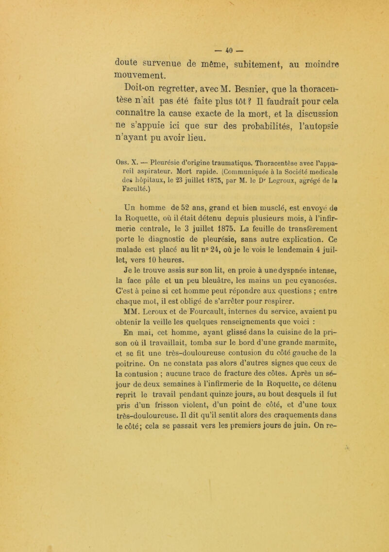 doute survenue de même, subitement, au moindre mouvement. Doit-on regretter, avec M. Besnier, que la thoracen- tèse n'ait pas été faite plus tôt ? Il faudrait pour cela connaître la cause exacte de la mort, et la discussion ne s’appuie ici que sur des probabilités, l’autopsie n’ayant pu avoir lieu. Obs. X. — Pleurésie d’origine traumatique. Thoracentèse avec l’appa- reil aspirateur. Mort rapide. (Communiquée à la Société medicale des hôpitaux, le 23 juillet 1875, par M. le D'' Legroux, agrégé de la Faculté.) Un homme de 52 ans, grand et bien musclé, est envoyé de la Roquette, où il était détenu depuis plusieurs mois, à l’infîr- merie centrale, le 3 juillet 1875. La feuille de transfèrement porte le diagnostic de pleurésie, sans autre explication. Ce malade est placé au lit n° 24, où je le vois le lendemain 4 juil- let, vers 10 heures. Je le trouve assis sur son lit, en proie à une dyspnée intense, la face pâle et un peu bleuâtre, les mains un peu cyanosées. C’est à peine si cet homme peut répondre aux questions ; entre chaque mot, il est obligé de s’arrêter pour respirer. MM. Leroux et de Fourcault, internes du service, avaient pu obtenir la veille les quelques renseignements que voici : En mai, cet homme, ayant glissé dans la cuisine de la pri- son où il travaillait, tomba sur le bord d’une grande marmite, et se fit une très-douloureuse contusion du côté gauche de la poitrine. On ne constata pas alors d’autres signes que ceux de la contusion ; aucune trace de fracture des côtes. Après un sé- jour de deux semaines à l’infirmerie de la Roquette, ce détenu reprit le travail pendant quinze jours, au bout desquels il fut pris d’un frisson violent, d’un point de côté, et d’une toux très-douloureuse. Il dit qu’il sentit alors des craquements dans le côté; cela se passait vers les premiers jours de juin. On re-