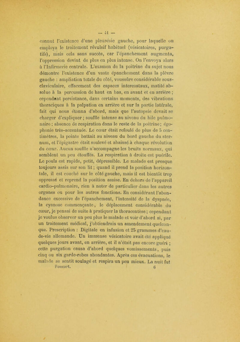 ™ ■{ { — connut l’cxistenco d’une pleurésie gauche, pour laquelle on employa le traitement révulsif habituel (vésicatoires, purga- tifs), mais cela sans succès, car l’épanchement augmenta, l’oppression devint de plus en plus intense. On l’envoya alors à l’Infirmerie centrale. L’examen de la poitrine du sujet nous démontre l’existence d’un vaste épanchement dans la plèvre gauche : ampliation totale du côté, voussûre considérable sous- claviculaire, effacement des espaces intercostaux, matité ab- solue à la percussion de haut en bas, en avant et en arrière ; cependant persistance, dans certains moments, des vibrations thoraciques à la palpation en arrière et sur la partie latérale, fait qui nous étonna d’abord, mais que l’autopsie devait se charger d’expliquer ; souffle intense au niveau du hile pulmo- naire ; absence de respiration dans le reste de la poitrine; égo- phonie très-accentuée. Le cœur était refoulé de plus de 5 cen- timètres, la pointe battait au niveau du bord gauche du ster- num, et l’épigastre était soulevé et abaissé à chaque révolution du cœur. Aucun souffle n’accompagne les bruits normaux, qui semblent un peu étouffés. La respiration à droite est puérile. Le pouls est rapide, petit, dépressible. Le malade est presque toujours assis sur son lit ; quand il prend la position horizon- tale, il est couché sur le côté gauche, mais il est bientôt trop oppressé et reprend la position assise. En dehors de l’appareil cardio-pulmonaire, rien à noter de particulier dans les autres organes ou pour les autres fonctions. En considérant l’abon- dance excessive de l’épanchement, l’intensité de la dyspnée, la cyanose commençante, le déplacement considérable du cœur, je pensai de suite à pratiquer la thoracentèse ; cependant je voulus observer un peu plus le malade et voir d’abord si, par un traitement médical, j’obtiendrais un amendement quelcon- que. Prescription : Digitale en infusion et 25 grammes d’eau- de-vie allemande. Un immense vésicatoire avait été appliqué quelques jours avant, en arrière, et il n’était pas encore guéri ; cette purgation causa d’abord quelques vomissements, puis cinq ou six garde-robes abondantes. Après ces évacuations, le malade se sentit soulagé et respira un peu mieux. La nuit fut Foucart. 6