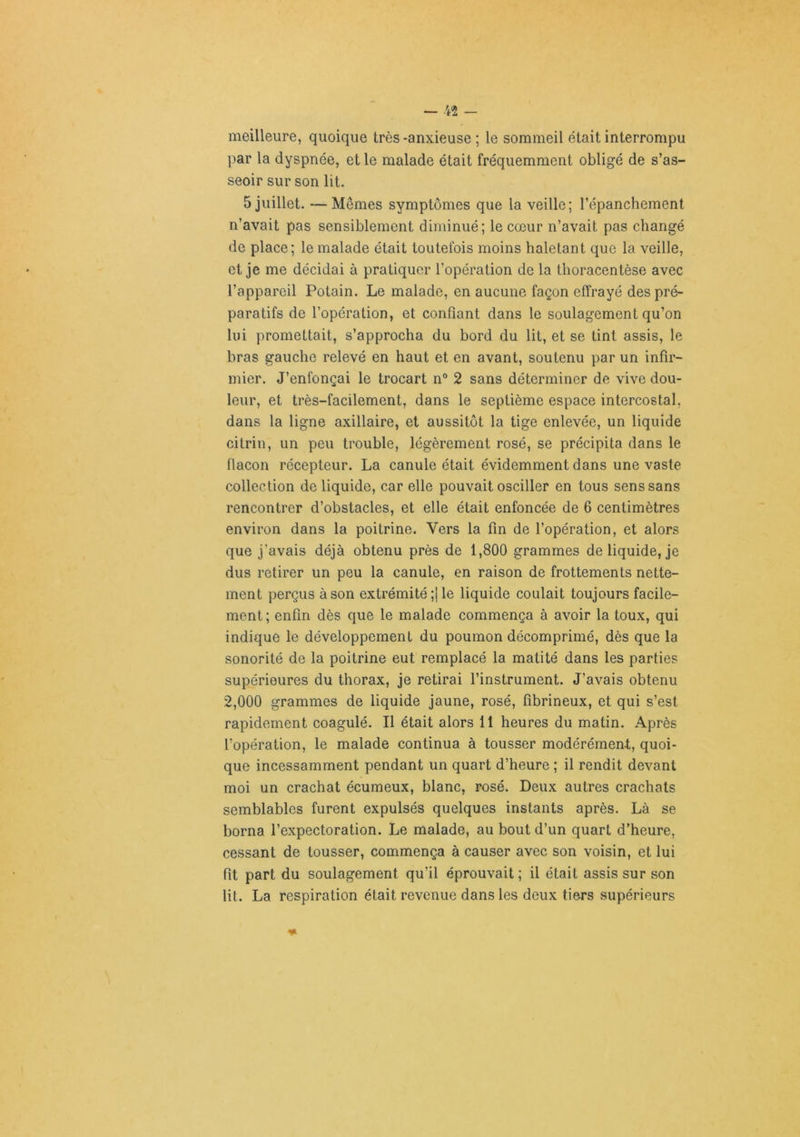 meilleure, quoique très -anxieuse ; le sommeil était interrompu par la dyspnée, et le malade était fréquemment obligé de s’as- seoir sur son lit. 5 juillet. — Mêmes symptômes que la veille; l’épanchement n’avait pas sensiblement diminué; le cœur n’avait pas changé de place; le malade était toutefois moins haletant que la veille, et je me décidai à pratiquer l’opération de la thoracentèse avec l’appareil Potain. Le malade, en aucune façon effrayé des pré- paratifs de l’opération, et confiant dans le soulagement qu’on lui promettait, s’approcha du bord du lit, et se tint assis, le bras gauche relevé en haut et en avant, soutenu par un infir- mier. J’enfonçai le trocart n° 2 sans déterminer de vive dou- leur, et très-facilement, dans le septième espace intercostal, dans la ligne axillaire, et aussitôt la tige enlevée, un liquide citrin, un peu trouble, légèrement rosé, se précipita dans le flacon récepteur. La canule était évidemment dans une vaste collection de liquide, car elle pouvait osciller en tous sens sans rencontrer d’obstacles, et elle était enfoncée de 6 centimètres environ dans la poitrine. Vers la fin de l’opération, et alors que j’avais déjà obtenu près de 1,800 grammes de liquide, je dus retirer un peu la canule, en raison de frottements nette- ment perçus à son extrémité;! le liquide coulait toujours facile- ment; enfin dès que le malade commença à avoir la toux, qui indique le développement du poumon décomprimé, dès que la sonorité de la poitrine eut remplacé la matité dans les parties supérieures du thorax, je retirai l’instrument. J’avais obtenu 2,000 grammes de liquide jaune, rosé, fibrineux, et qui s’est rapidement coagulé. Il était alors 11 heures du matin. Après l’opération, le malade continua à tousser modérément, quoi- que incessamment pendant un quart d’heure ; il rendit devant moi un crachat écuraeux, blanc, rosé. Deux autres crachats semblables furent expulsés quelques instants après. Là se borna l’expectoration. Le malade, au bout d’un quart d’heure, cessant de tousser, commença à causer avec son voisin, et lui fit part du soulagement qu’il éprouvait ; il était assis sur son lit. La respiration était revenue dans les deux tiers supérieurs
