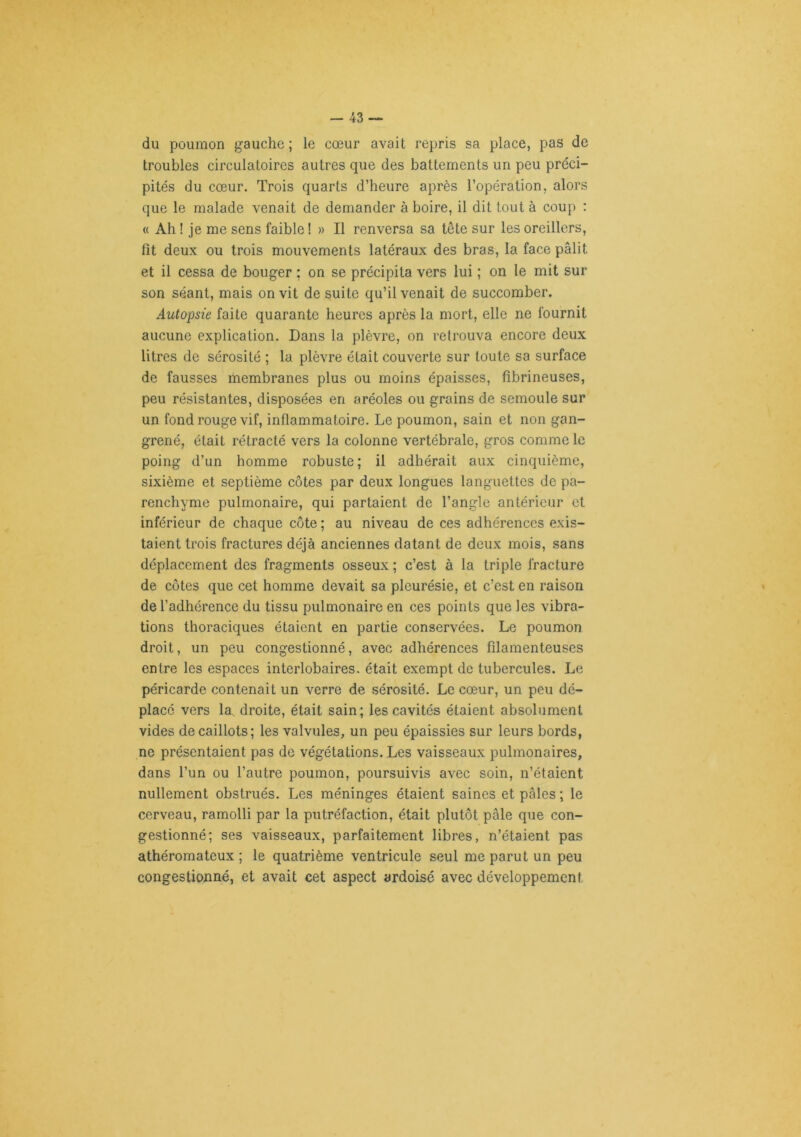 du poumon gauche ; le cœur avait repris sa place, pas de troubles circulatoires autres que des battements un peu préci- pités du cœur. Trois quarts d’heure après l’opération, alors que le malade venait de demander à boire, il dit tout à coup : « Ah ! je me sens faible ! » Il renversa sa tête sur les oreillers, fît deux ou trois mouvements latéraux des bras, la face pâlit et il cessa de bouger ; on se précipita vers lui ; on le mit sur son séant, mais on vit de suite qu’il venait de succomber. Autopsie faite quarante heures après la mort, elle ne fournit aucune explication. Dans la plèvre, on retrouva encore deux litres de sérosité ; la plèvre était couverte sur toute sa surface de fausses membranes plus ou moins épaisses, fibrineuses, peu résistantes, disposées en aréoles ou grains de semoule sur un fond rouge vif, inflammatoire. Le poumon, sain et non gan- grené, était rétracté vers la colonne vertébrale, gros comme le poing d’un homme robuste; il adhérait aux cinquième, sixième et septième côtes par deux longues languettes de pa- renchyme pulmonaire, qui partaient de l’angle antérieur et inférieur de chaque côte; au niveau de ces adhérences exis- taient trois fractures déjà anciennes datant de deux mois, sans déplacement des fragments osseux ; c’est à la triple fracture de côtes que cet homme devait sa pleurésie, et c’est en raison de l’adhérence du tissu pulmonaire en ces points que les vibra- tions thoraciques étaient en partie conservées. Le poumon droit, un peu congestionné, avec adhérences filamenteuses entre les espaces interlobaires, était exempt de tubercules. Le péricarde contenait un verre de sérosité. Le cœur, un peu dé- placé vers la, droite, était sain; les cavités étaient absolument vides de caillots; les valvules, un peu épaissies sur leurs bords, ne présentaient pas de végétations. Les vaisseaux pulmonaires, dans l’un ou l’autre poumon, poursuivis avec soin, n’étaient nullement obstrués. Les méninges étaient saines et pâles ; le cerveau, ramolli par la putréfaction, était plutôt pâle que con- gestionné; ses vaisseaux, parfaitement libres, n’étaient pas athéromateux ; le quatrième ventricule seul me parut un peu congestionné, et avait cet aspect ardoisé avec développement