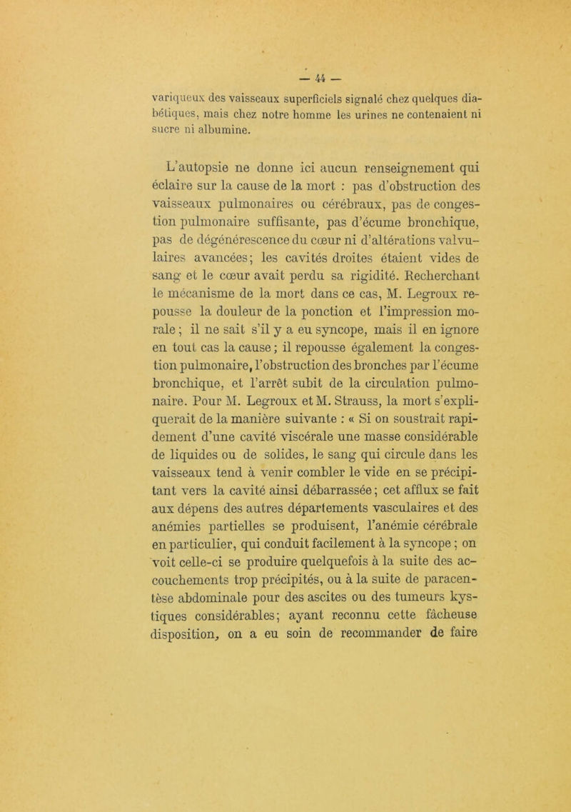 variqueux des vaisseaux superficiels signalé chez quelques dia- bétiques, mais chez notre homme les urines ne contenaient ni sucre ni albumine. L’autopsie ne donne ici aucun renseignement qui éclaire sur la cause de la mort : pas d’obstruction des vaisseaux pulmonaires ou cérébraux, pas de conges- tion pulmonaire suffisante, pas d’écume bronchique, pas de dégénérescence du cœur ni d’altérations valvu- laires avancées; les cavités droites étaient vides de sang et le cœur avait perdu sa rigidité. Recherchant le mécanisme de la mort dans ce cas, M. Legroux re- pousse la douleur de la ponction et l’impression mo- rale ; il ne sait s’il y a eu syncope, mais il en ignore en tout cas la cause ; il repousse également la conges- tion pulmonaire, l’obstruction des bronches par l’écume bronchique, et l’arrêt subit de la circulation pulmo- naire. Pour M. Legroux etM. Strauss, la mort s’expli- querait de la manière suivante : « Si on soustrait rapi- dement d’une cavité viscérale une masse considérable de liquides ou de solides, le sang qui circule dans les vaisseaux tend à venir combler le vide en se précipi- tant vers la cavité ainsi débarrassée ; cet afflux se fait aux dépens des autres départements vasculaires et des anémies partielles se produisent, l’anémie cérébrale en particulier, qui conduit facilement à la syncope ; on voit celle-ci se produire quelquefois à la suite des ac- couchements trop précipités, ou à la suite de paracen- tèse abdominale pour des ascites ou des tumeurs kys- tiques considérables; ayant reconnu cette fâcheuse disposition, on a eu soin de recommander de faire