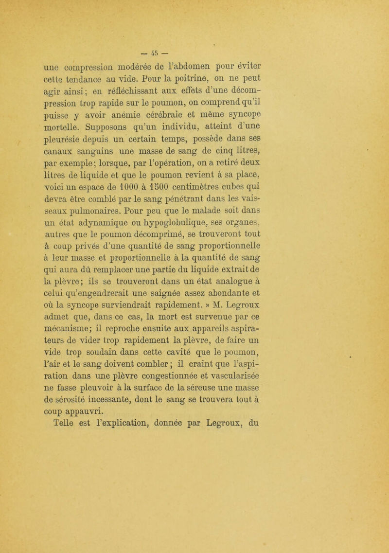 une compression modérée de l’abdomen pour éviter cette tendance au vide. Pour la poitrine, on ne peut agir ainsi ; en réflécliissant aux effets d’une décom- pression trop rapide sur le poumon, on comprend qu’il puisse y avoir anémie cérébrale et même syncope mortelle. Supposons qu’un individu, atteint d’une pleurésie depuis un certain temps, possède dans ses canaux sanguins une masse de sang de cinq litres, par exemple; lorsque, par l’opération, on a retiré deux litres de liquide et que le poumon revient à sa place, voici un espace de 1000 à 1500 centimètres cubes qui devra être comblé par le sang pénétrant dans les vais- seaux pulmonaires. Pour peu que le malade soit dans un état adynamique ou bypoglobulique. ses organes, autres que le poumon décomprimé, se trouveront tout à coup privés d’une quantité de sang proportionnelle à leur masse et proportionnelle à la quantité de sang qui aura dû remplacer une partie du liquide extrait de la plèvre ; ils se trouveront dans un état analogue à celui qu’engendrerait une saignée assez abondante et où la syncope surviendrait rapidement. » M. Legroux admet que, dans ce cas, la mort est survenue par ce mécanisme; il reproche ensuite aux appareils aspira- teurs de vider trop rapidement la plèvre, de faire un vide trop soudain dans cette cavité que le poumon, Pair et le sang doivent combler ; il craint que l’aspi- ration dans une plèvre congestionnée et vascularisée ne fasse pleuvoir à la surface de la séreuse une masse de sérosité incessante, dont le sang se trouvera tout à coup appauvri. Telle est l’explication, donnée par Legroux, du