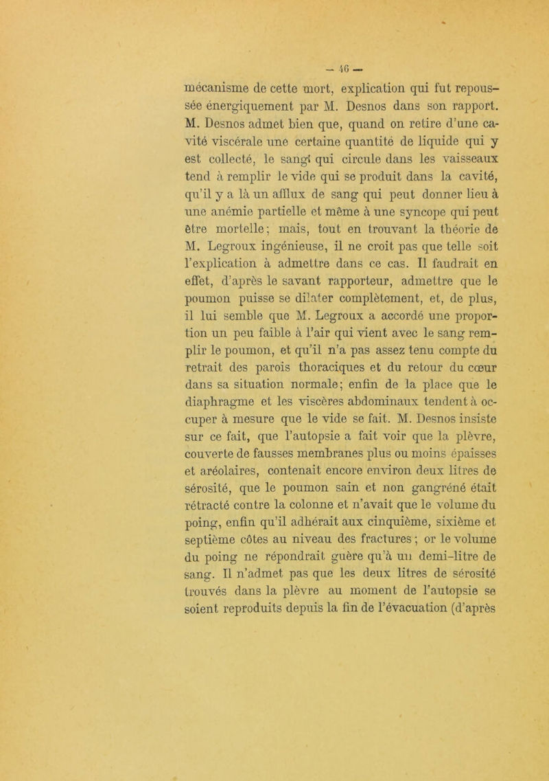 mécanisme de cette mort, explication qui fut repous- sée énergiquement par M. Desnos dans son rapport. M. Desnos admet bien que, quand on retire d’une ca- vité viscérale une certaine quantité de liquide qui y est collecté, le sangJ qui circule dans les vaisseaux tend à remplir le vide qui se produit dans la cavité, qu’il y a là un afflux de sang qui peut donner lieu à une anémie partielle et même à une syncope qui peut être mortelle; mais, tout en trouvant la théorie de M. Legroux ingénieuse, il ne croit pas que telle soit l’explication à admettre dans ce cas. Il faudrait en effet, d’après le savant rapporteur, admettre que le poumon puisse se dilater complètement, et, de plus, il lui semble que M. Legroux a accordé une propor- tion un peu faible à l’air qui vient avec le sang rem- plir le poumon, et qu’il n’a pas assez tenu compte du retrait des parois thoraciques et du retour du cœur dans sa situation normale; enfin de la place que le diaphragme et les viscères abdominaux tendent à oc- cuper à mesure que le vide se fait. M. Desnos insiste sur ce fait, que l’autopsie a fait voir que la plèvre, couverte de fausses membranes plus ou moins épaisses et aréolaires, contenait encore environ deux litres de sérosité, que le poumon sain et non gangréné était rétracté contre la colonne et n’avait que le volume du poing, enfin qu’il adhérait aux cinquième, sixième et septième côtes au niveau des fractures ; or le volume du poing ne répondrait guère qu’à un demi-litre de sang. Il n’admet pas que les deux litres de sérosité trouvés dans la plèvre au moment de Tautopsie se soient reproduits depuis la fin de l’évacuation (d’après