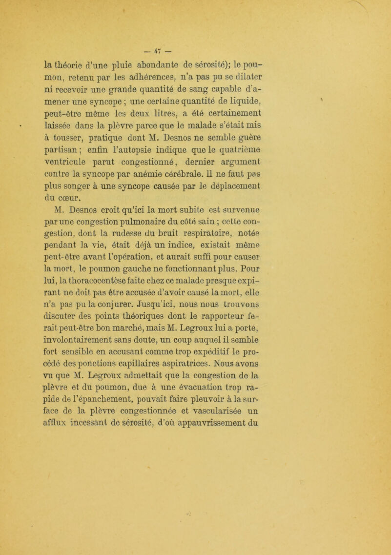 la théorie d’une pluie abondante de sérosité); le pou- mon, retenu par les adhérences, n’a pas pu se dilater ni recevoir une grande quantité de sang capable d’a- mener une syncope ; une certaine quantité de liquide, peut-être même les deux litres, a été certainement laissée dans la plèvre parce que le malade s’était mis à tousser, pratique dont M. Desnos ne semble guère partisan ; enfin l’autopsie indique que le quatrième ventricule parut congestionné, dernier argument contre la syncope par anémie cérébrale. 11 ne faut pas plus songer à une syncope causée par le déplacement du cœur. M. Desnos croit qu’ici la mort subite est survenue par une congestion pulmonaire du côté sain ; cette con- gestion, dont la rudesse du bruit respiratoire, notée pendant la vie, était déjà un indice, existait même peut-être avant l’opération, et aurait suffi pour causer la mort, le poumon gauche ne fonctionnant plus. Pour lui, la tboracocentèse faite chez ce malade presque expi- rant ne doit pas être accusée d’avoir causé la mort, elle n’a pas pu la conjurer. Jusqu’ici, nous nous trouvons discuter des points théoriques dont le rapporteur fe- rait peut-être bon marché, mais M. Legroux lui a porté, involontairement sans doute, un coup auquel il semble fort sensible en accusant comme trop expéditif le pro- cédé des ponctions capillaires aspiratrices. Nous avons vu que M. Legroux admettait que la congestion de la plèvre et du poumon, due à une évacuation trop ra- pide de l’épanchement, pouvait faire pleuvoir à la sur- face de la plèvre congestionnée et vascularisée un afflux incessant de sérosité, d’où appauvrissement du