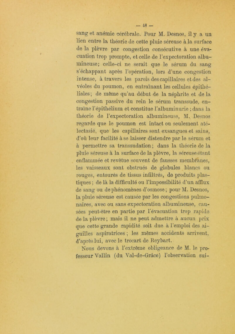sang et anémie cérébrale. Pour M. Desnos, il y a un lien entre la théorie de cette pluie séreuse à la surface de la plèvre par congestion consécutive à une éva- cuation trop prompte, et celle de l’expectoration albu- mineuse; celle-ci ne serait que le sérum du sang s’échappant après l’opération, lors d’une congestion intense, à travers les parois des capillaires et des al- véoles du poumon, en entraînant les cellules épithé- liales; de même qu’an début de la néphrite et delà congestion passive du rein le sérum transsude, en- traîne l’épithélium et constitue l’albuminurie ; dans la théorie de l’expectoration albumineuse, M, Desnos regarde que le poumon est intact ou seulement até- lectasié, que les capillaires sont exsangues et sains, d’où leur facilité à se laisser distendre par le sérum et à permettre sa transsudation ; dans la théorie de la pluie séreuse à la surface de la plèvre, la séreuse étant . enflammée et revêtue souvent de fausses membranes, les vaisseaux sont obstrués de globules blancs ou rouges, entourés de tissus infiltrés, de produits plas- tiques ; de là la difficulté ou l’impossibilité d’un afflux de sang ou de phénomènes d’osmose; pourM. Desnos, la pluie séreuse est causée par les congestions pulmo- naires, avec ou sans expectoration albumineuse, cau- sées peut-être en partie par l’évacuation trop rapide de la plèvre; mais il ne peut admettre à aucun prix que cette grande rapidité soit due à l’emploi des ai- guilles aspiratrices ; les mêmes accidents arrivent, d’après lui, avec le trocart de Reybart. Nous devons à l’extrême obligeance de M. le pro- fesseur Vallin (du Val-de-Grâce) l’observation sui-