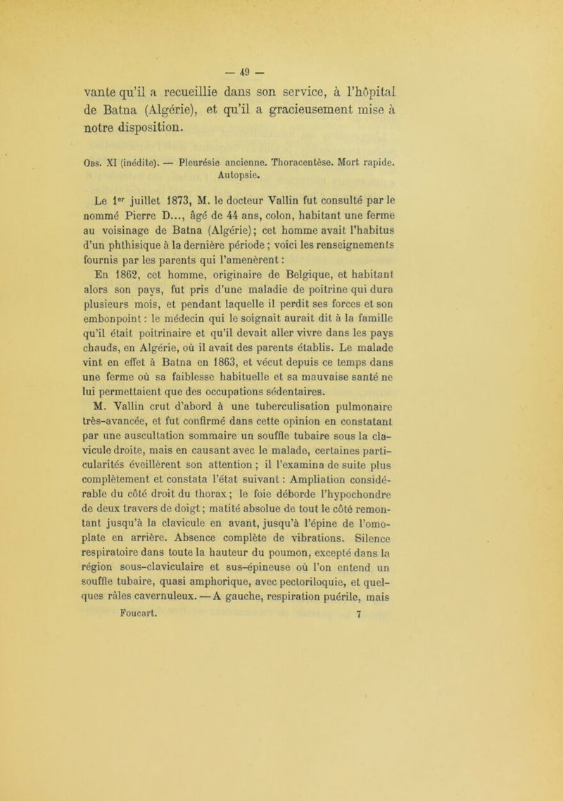 vante qu’il a recueillie dans son service, à l’iiôpital de Batna (Algérie), et qu’il a gracieusement mise à notre disposition. Obs. XI (inédite). — Pleurésie ancienne. Thoracentèse. Mort rapide. Autopsie. Le l®* juillet 1873, M. le docteur Vallin fut consulté parle nommé Pierre D..., âgé de 44 ans, colon, habitant une ferme au voisinage de Batna (Algérie) ; cet homme avait l’habitus d’un phthisique à la dernière période ; voici les renseignements fournis par les parents qui l’amenèrent : En 1862, cet homme, originaire de Belgique, et habitant alors son pays, fut pris d’une maladie de poitrine qui dura plusieurs mois, et pendant laquelle il perdit ses forces et son embonpoint : le médecin qui le soignait aurait dit à la famille qu’il était poitrinaire et qu’il devait aller vivre dans les pays chauds, en Algérie, où il avait des parents établis. Le malade vint en effet à Batna en 1863, et vécut depuis ce temps dans une ferme où sa faiblesse habituelle et sa mauvaise santé ne lui permettaient que des occupations sédentaires. M. Vallin crut d’abord à une tuberculisation pulmonaire très-avancée, et fut confirmé dans cette opinion en constatant par une auscultation sommaire un souffle tubaire sous la cla- vicule droite, mais en causant avec le malade, certaines parti- cularités éveillèrent son attention ; il l’examina de suite plus complètement et constata l’état suivant : Ampliation considé- rable du côté droit du thorax ; le foie déborde l’hypochondre de deux travers de doigt ; matité absolue de tout le côté remon- tant jusqu’à la clavicule en avant, jusqu’à l’épine de l’omo- plate en arrière. Absence complète de vibrations. Silence respiratoire dans toute la hauteur du poumon, excepté dans la région sous-claviculaire et sus-épineuse où l’on entend un souffle tubaire, quasi amphorique, avec pectoriloquie, et quel- ques râles cavernuleux. —A gauche, respiration puérile, mais Poucart. 7