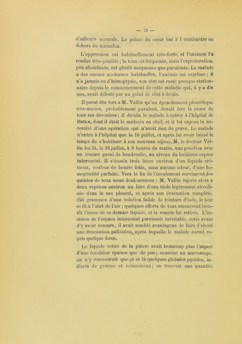 d’ailleurs normale. La pointe du cœur bat à 1 centimètre en dehors du mamelon. L’oppression est habituellement très-forte, et l’examen l’a rendue très-pénible; la toux est fréquente, mais l’expectoration, peu abondante, est plutôt muqueuse que purulente. Le malade a des sueurs nocturnes habituelles, l’anémie est extrême ; il n’a jamais eu d’hémoptysie, son état est resté presque station- naire depuis le commencement de cette maladie qui, il y a dix ans, avait débuté par un point de côté à droite. Il parut dès lors à M. Vallin qu’un épanchement pleurétique très-ancien, probablement purulent, devait être la cause de tous ces désordres; il décida le malade à entrer à l’hôpital de Batna, dont il était le médecin en chef, et il lui exposa la né- cessité d’une opération qui n’avait rien de grave. Le malade n’entra à l’hôpital que le 10 juillet, et après lui avoir laissé le temps de s’habituer à son nouveau séjour, M. le docteur Val- lin lui fit, le 16 juillet, à 9 heures du matin, une ponction avec un trocart garni de baudruche, au niveau du huitième espace intercostal. Il s’écoula trois litres environ d’un liquide cré- meux, couleur de beurre frais, sans aucune odeur, d’une ho- mogénéité parfaite. Vers la fin de l’écoulement survinrent des quintes de toux assez douloureuses i M. Vallin injecte alors à deux reprises environ un litre d’eau tiède légèrement alcooli- sée dans le sac pleural, et après son évacuation complète, 250 grammes d’une solution faible de teinture d’iode, le tout se fit à l’abri de l’air ; quelques efforts de toux amenèrent bien- tôt l’issue de ce dernier liquide, et la canule fut retirée. L’in- cision de l’espace intercostal paraissait inévitable, mais avant d’y avoir recours, il avait semblé avantageux de faire d’abord une évacuation palliative,^après laquelle le malade aurait re- pris quelque force. Le liquide retiré de la plèvre avait beaucoup plus l’aspect d’une émulsion épaisse que de pus ; examiné au microscope, on n’y rencontrait que çà et là quelques globules pyoïdes, in- filtrés de graisse et volumineux; on trouvait une quantité
