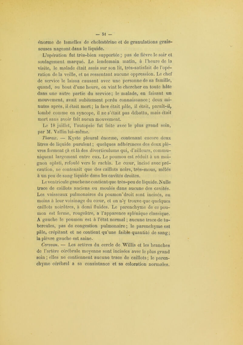 énorme de lamelles de cholestérine et de granulations grais- seuses nageant dans le liquide. L’opération fut très-bien supportée ; pas de fièvre le soir et soulagement marqué. Le lendemain matin, à l’heure de la visite, le malade était assis sur son lit, très-satisfait de l’opé- ration de la veille, et ne ressentant aucune oppression. Le chef de service le laissa causant avec une personne de sa famille, quand, au bout d’une heure, on vint le chercher en toute hâte dans une autre partie du service; le malade, en faisant un mouvement, avait subitement perdu connaissance ; deux mi- nutes après, il était mort; la face était pâle, il était, paraît-il, tombé comme en syncope, il ne s’était pas débattu, mais était mort sans avoir fait aucun mouvement. Le 18 juillet, l’autopsie fut faite avec le plus grand soin, par M. Vallin lui-même. Thorax. — Kyste pleural énorme, contenant encore deux litres de liquide purulent ; quelques adhérences des deux plè- vres forment çà et là des diverticulums qui, d’ailleurs, commu- niquent largement entre eux. Le poumou est réduit à un moi- gnon aplati, refoulé vers le rachis. Le cœur, incisé avec pré- caution, ne contenait que des caillots noirs, très-mous, mêlés à un peu de sang liquide dans les cavités droites. Le ventricule gauche ne contient que très-peu de liquide. Nulle trace de caillots anciens ou moulés dans aucune des cavités. Les vaisseaux pulmonaires du poumon'droit sont incisés, au moins à leur voisinage du cœur, et on n’y trouve que quelques caillots noirâtres, à demi fluides. Le parenchyme de ce pou- mon est ferme, rougeâtre, a l’apparence splénique classique. A gauche le poumon est à l’état normal ; aucune trace de tu- bercules, pas de congestion pulmonaire ; le parenchyme est pâle, crépitant et ne contient qu’une faible quantité de sang; la plèvre gauche est saine. Cerveau. — Les artères du cercle de Willis et les branches de l’artère cérébrale moyenne sont incisées avec le plus grand soin ; elles ne contiennent aucune trace de caillots ; le paren- chyme cérébral a sa consistance et sa coloration normales.