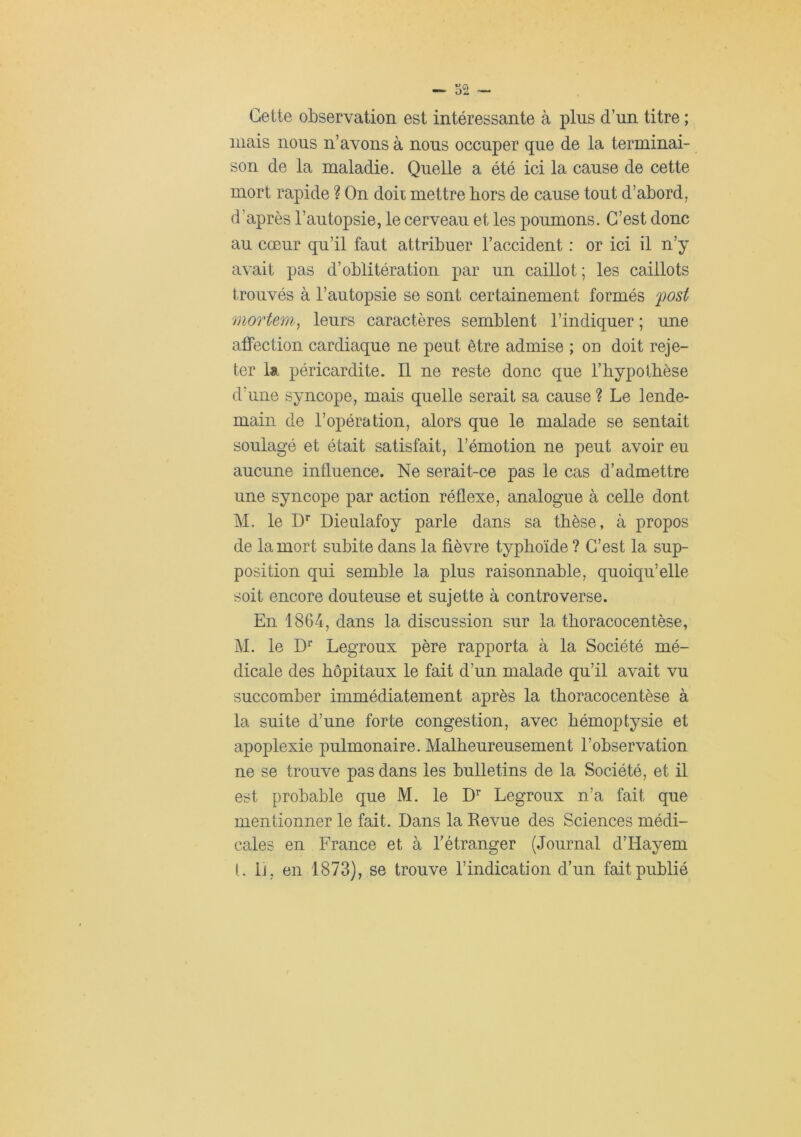 Cette observation est intéressante à plus d’un titre ; niais nous n’avons à nous occuper que de la terminai- son de la maladie. Quelle a été ici la cause de cette mort rapide ? On doit mettre hors de cause tout d’abord, d’après l’autopsie, le cerveau et les poumons. C’est donc au cœur qu’il faut attribuer l’accident : or ici il n’y avait pas d’oblitération par un caillot ; les caillots trouvés à l’autopsie se sont certainement formés fost mortem^ leurs caractères semblent l’indiquer ; une affection cardiaque ne peut être admise ; on doit reje- ter la péricardite. Il ne reste donc que l’hypotbèse d’une syncope, mais quelle serait sa cause ? Le lende- main de l’opération, alors que le malade se sentait soulagé et était satisfait, l’émotion ne peut avoir eu aucune influence. Ne serait-ce pas le cas d’admettre une syncope par action réflexe, analogue à celle dont M. le D” Dieulafoy parle dans sa thèse, à propos de la mort subite dans la fièvre typhoïde ? C’est la sup- position qui semble la plus raisonnable, quoiqu’elle soit encore douteuse et sujette à controverse. En 1864, dans la discussion sur la thoracocentèse, M. le Legroux père rapporta à la Société mé- dicale des hôpitaux le fait d’un malade qu’il avait vu succomber immédiatement après la thoracocentèse à la suite d’une forte congestion, avec hémoptysie et apoplexie pulmonaire. Malheureusement l’ohservation ne se trouve pas dans les bulletins de la Société, et il est probable que M. le D’’ Legroux n’a fait que mentionner le fait. Dans la Revue des Sciences médi- cales en France et à Fétranger (Journal d’Hayem