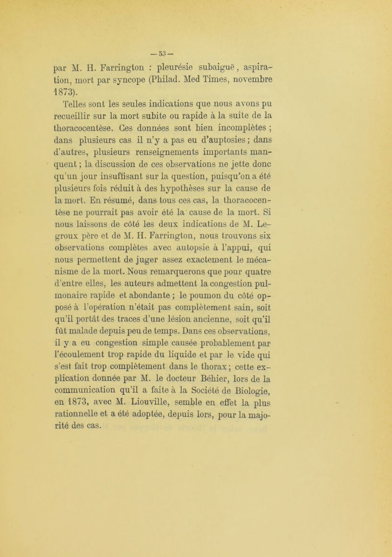 tion, mort par syncope (Pbilad. Med Times, novembre 1873). Telles sont les seules indications que nous avons pu recueillir sur la mort subite ou rapide à la suite de la tboracocentèse. Ges données sont bien incomplètes ; dans plusieurs cas il n’y a pas eu d’auptosies ; dans d’autres, plusieurs renseignements importants man- quent ; la discussion de ces observations ne jette donc qu’un jour insuffisant sur la question, puisquMn a été plusieurs fois réduit à des hypothèses sur la cause de la mort. En résumé, dans tous ces cas, la thoracocen- tèse ne pourrait pas avoir été la’ cause de la mort. Si nous laissons de côté les deux indications de M. Le- groux père et de M. H. Farrington, nous trouvons six observations complètes avec autopsie à l’appui, qui nous permettent de juger assez exactement le méca- nisme de la mort. Nous remarquerons que pour quatre d’entre elles, les auteurs admettent la congestion pul- monaire rapide et abondante ; le poumon du côté op- posé à l’opération n’était pas complètement sain, soit qu’il portât des traces d’une lésion ancienne, soit qu’il fût malade depuis peu de temps. Dans ces observations, il y a eu congestion simple causée probablement par l’écoulement trop rapide du liquide et par le vide qui s’est fait trop complètement dans le thorax ; cette ex- plication donnée par M. le docteur Béhier, lors de la communication qu’il a faite à la Société de Biologie, en 1873, avec M. Liouville, semble en effet la plus rationnelle et a été adoptée, de])uis lors, pour la majo- rité des cas.