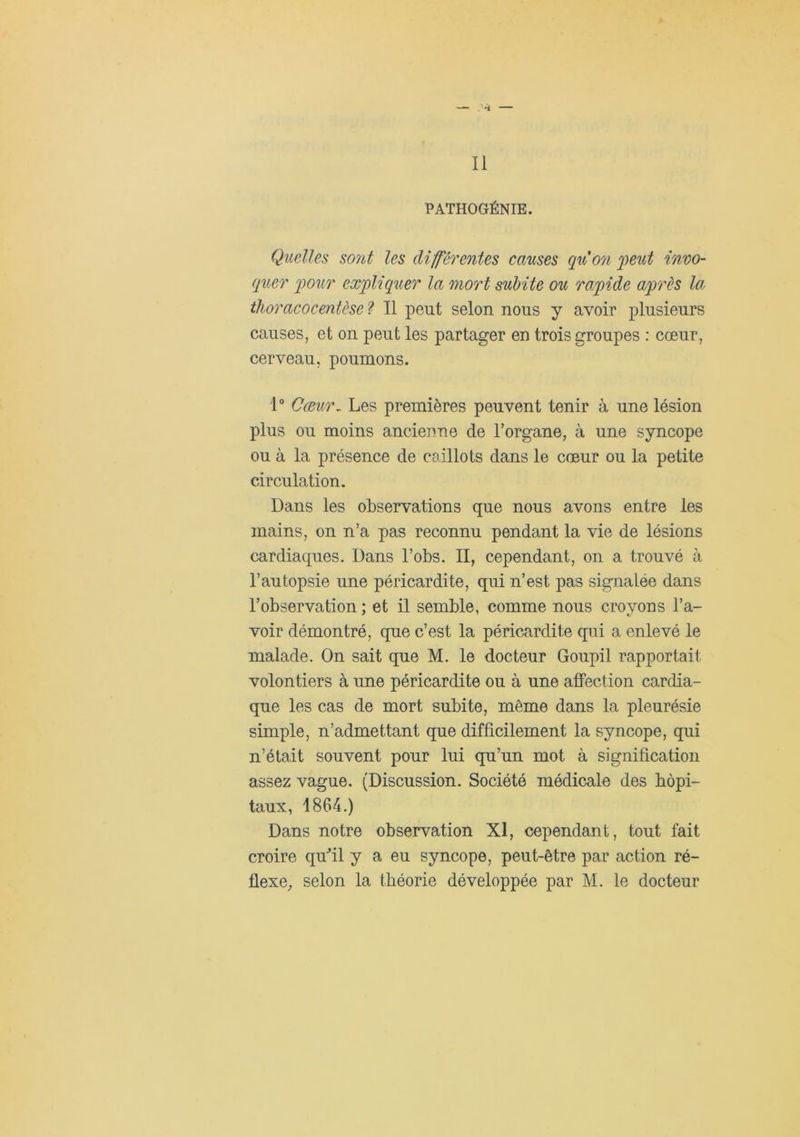 Il PATHOGÉNIE. Quelles so7it les différentes causes qxCo7i jpeut invo- quer four exfliquer la mort subite ou rafide afrès la thoracocentèse ? Il peut selon nous y avoir plusieurs causes, et on peut les partager en trois groupes : cœur, cerveau, poumons. 1° Cœiir^ Les premières peuvent tenir à une lésion plus ou moins ancienne de l’organe, à une syncope ou à la présence de caillots dans le cœur ou la petite circulation. Dans les observations que nous avons entre les mains, on n’a pas reconnu pendant la vie de lésions cardiaques. Dans l’obs. II, cependant, on a trouvé à l’autopsie une péricardite, qui n’est pas signalée dans l’observation ; et il semble, comme nous croyons l’a- voir démontré, que c’est la péricardite qui a enlevé le malade. On sait que M. le docteur Goupil rapportait volontiers à une péricardite ou à une affection cardia- que les cas de mort subite, même dans la pleurésie simple, n’admettant que difficilement la syncope, qui n’était souvent pour lui qu’un mot à signification assez vague. (Discussion. Société médicale des hôpi- taux, 1864.) Dans notre observation XI, cependant, tout fait croire quhl y a eu syncope, peut-être par action ré-