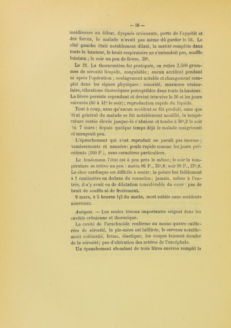 insidieuses au début, dyspnée croissante, perte de l’appétit et des forces, le malade n’avait pas même dû garder le lit. Le côté gauche était notablement dilaté, la matité complète dans toute la hauteur, le bruit respiratoire ne s’entendait pas, souffle lointain ; le soir un peu de fièvre. 39°. Le 21. La thoracentèse fut pratiquée, on retira 3,500 gram- mes de sérosité limpide, coagulable; aucun accident pendant ni après l’opération ; soulagement notable et changement com- plet dans les signes physiques : sonorité, murmure vésicu- laire, vibrations thoraciques perceptibles dans toute la hauteur. La fièvre persiste cependant et devint très-vive le 26 et les jours suivants (40 à 41° le soir); reproduction rapide du liquide. Tout à coup, sans qu’aucun accident se fût produit, sans que ’état général du malade se fût notablement modifié, la tempé- rature restée élevée jusque-là s’abaisse et tombe à 36°,2 le soir lu 7 mars ; depuis quelque temps déjà le malade maigrissait et mangeait peu. L’épanchement qui s’est reproduit ne paraît pas énorme ; vomissements et nausées: pouls rapide comme les jours pré- cédents (100 P.), sans caractères particuliers. Le lendemain l’état est à peu près le même; le soir la tem- pérature se relève un peu : matin 86 P., 35°,8; soir 96 P., 37°,8. Le choc cardiaque est difficile à sentir; la pointe bat faiblement à 1 centimètre en dedans du mamelon; jamais, même à l’en- trée, il n’y avait eu de dilatation considérable du cœur : pas de bruit de souffle ni de frottement. 9 mars, à 5 heures 1]2 du matin, mort subite sans accidents nouveaux. Autopsie. — Les seules lésions importantes siègent dans les cavités crânienne et thoracique. La cavité de l’arachnoïde renferme au moins quatre cuille- rées de sérosité, la pie-mère est infiltrée, le cerveau notable- ment œdématié, ferme, élastique; les coupes laissent écouler de la sérosité; pas d’altération des artères de l’encéphale. Un épanchement abondant de trois litres environ remplit la