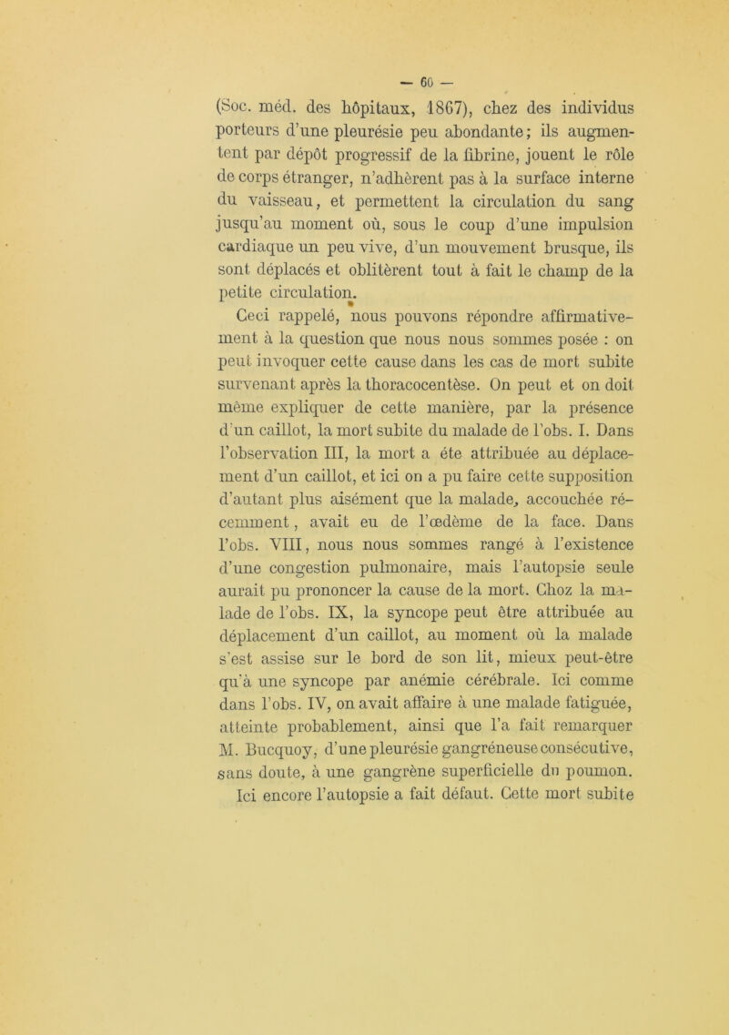 (Soc. mécl. des hôpitaux, 1867), chez des individus porteurs d’une pleurésie peu abondante ; ils augmen- tent par dépôt progressif de la fibrine, jouent le rôle de corps étranger, n’adhèrent pas à la surface interne du vaisseau, et permettent la circulation du sang jusqu’au moment où, sous le coup d’une impulsion cardiaque un peu vive, d’un mouvement brusque, ils sont déplacés et oblitèrent tout à fait le champ de la petite circulation. Ceci rappelé, nous pouvons répondre affirmative- ment à la question que nous nous sommes posée : on peut invoquer cette cause dans les cas de mort subite survenant après la tboracocentèse. On peut et on doit même expliquer de cette manière, par la présence d’un caillot, la mort subite du malade de bobs. 1. Dans l’observation III, la mort a été attribuée au déplace- ment d’un caillot, et ici on a pu faire cette supposition d’autant plus aisément que la malade^ accouchée ré- cemment , avait eu de l’œdème de la face. Dans l’obs. VIII, nous nous sommes rangé à l’existence d’une congestion pulmonaire, mais l’autopsie seule aurait pu prononcer la cause de la mort. Gboz la ma- lade de l’obs. IX, la syncope peut être attribuée au déplacement d’un caillot, au moment où la malade s’est assise sur le bord de son lit, mieux peut-être qu'à une syncope par anémie cérébrale. Ici comme dans l’obs. IV, on avait affaire à une malade fatiguée, atteinte probablement, ainsi que l’a fait remarquer M. Biicquoy, d’une pleurésie gangréneuse consécutive, sans doute, à une gangrène superficielle du poumon. Ici encore l’autopsie a fait défaut. Cette mort subite