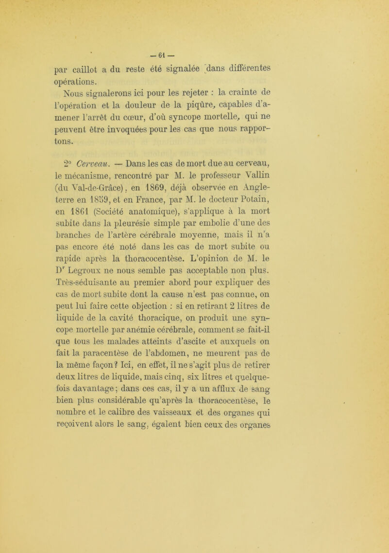 -61 — par caillot a du reste été signalée ^dans différentes opérations. Nous signalerons ici pour les rejeter : la crainte de l’opération et la douleur de la piqûre^ capables d’a- mener l'arrêt du cœur, d’où syncope mortelle^, qui ne peuvent être invoquées pour les cas que nous rappor- tons. 2® Cerveau. — Dans les cas de mort due au cerveau, le mécanisme, rencontré par M. le professeur Vallin (du Val-de-Grâce). en 1869, déjà observée en Angle- terre en 18S9, et en France, par M. le docteur Potain, en 1861 (Société anatomique), s'applique à la mort subite dans la pleurésie simple par embolie d’une des branches de l’artère cérébrale moyenne, mais il n’a pas encore été noté dans les cas de mort subite ou rapide après la tboracocentèse. L’opinion de M. le I)'’ Legroux ne nous semble pas acceptable non plus. Très-séduisante au premier abord pour expliquer des cas de mort subite dont la cause n’est pas connue, on peut lui faire cette objection : si en retirant 2 litres de liquide de la cavité thoracique, on produit une syn- cope mortelle par anémie cérébrale, comment se fait-il que tous les malades atteints d’ascite et auxquels on fait la paracentèse de l’abdomen, ne meurent pas de la même façon? Ici, en effet, il ne s’agit plus de retirer deux litres de liquide, mais cinq, six litres et quelque- fois davantage ; dans ces cas, il y a un afflux de sang bien plus considérable qu’après la tboracocentèse, le nombre et le calibre des vaisseaux et des organes qui reçoivent alors le sang, égalent bien ceux des organes