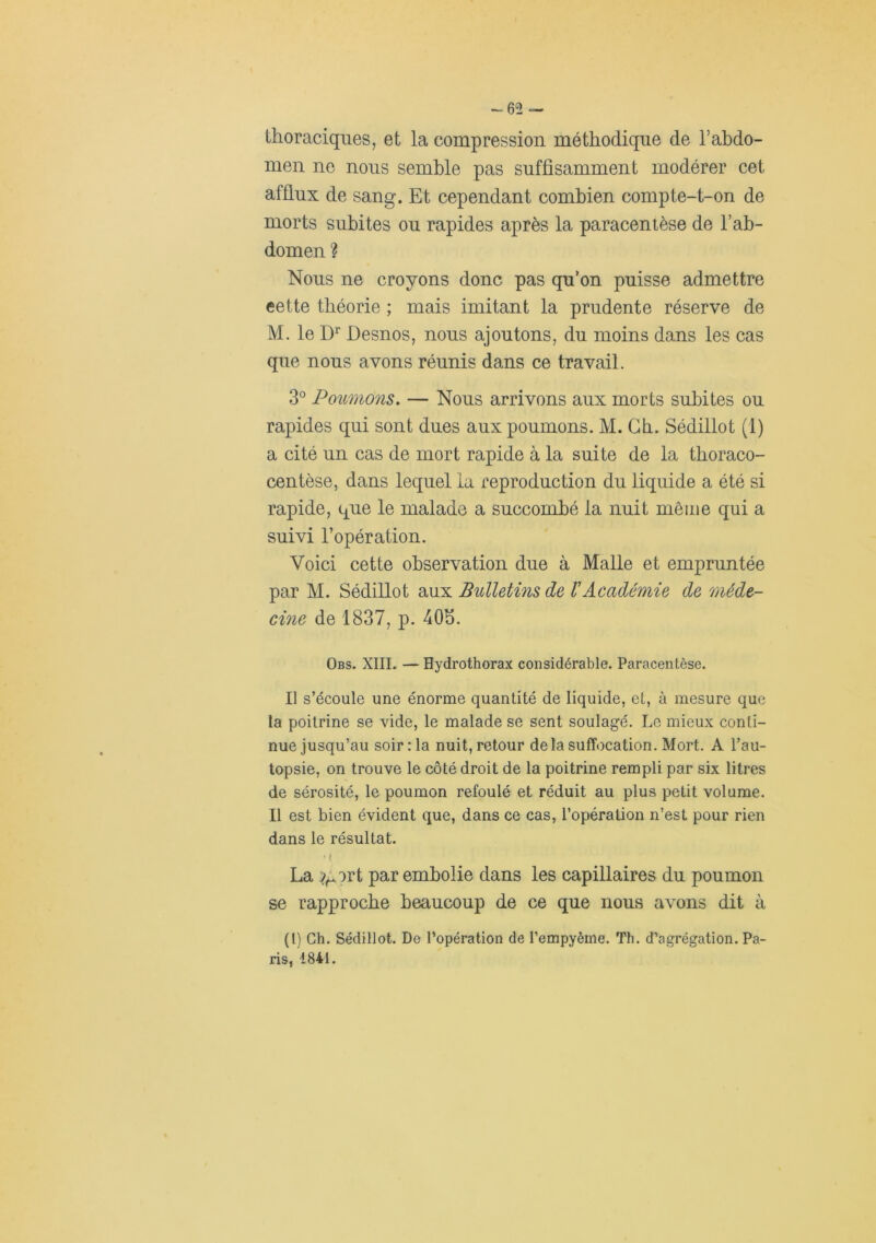 -62 thoraciques, et la compression méthodique de l’abdo- men ne nous semble pas suffisamment modérer cet afflux de sang. Et cependant combien compte-t-on de morts subites ou rapides après la paracentèse de l’ab- domen ? Nous ne croyons donc pas qu’on puisse admettre eette théorie ; mais imitant la prudente réserve de M. le Desnos, nous ajoutons, du moins dans les cas que nous avons réunis dans ce travail. 3° Poumons. — Nous arrivons aux morts subites ou rapides qui sont dues aux poumons. M. Gb. Sédillot (1) a cité un cas de mort rapide à la suite de la tboraco- centèse, dans lequel la reproduction du liquide a été si rapide, que le malade a succombé la nuit même qui a suivi l’opération. Voici cette observation due à Malle et empruntée par M. Sédillot aux Bulletins de VAcadémie de méde- cine de 1837, p. 405. Obs. XIII. — Hydrothorax considérable. Paracentèse. Il s’écoule une énorme quantité de liquide, et, à mesure que la poitrine se vide, le malade se sent soulagé. Le mieux conti- nue jusqu’au soir :1a nuit, retour delà suffocation. Mort. A l’au- topsie, on trouve le côté droit de la poitrine rempli par six litres de sérosité, le poumon refoulé et réduit au plus petit volume. Il est bien évident que, dans ce cas, l’opération n’est pour rien dans le résultat. ' t La par embolie dans les capillaires du poumon se rapproche beaucoup de ce que nous avons dit à (l) Ch. Sédillot. De l’opération de l’empyême. Th. d’agrégation. Pa- ris, 1841.