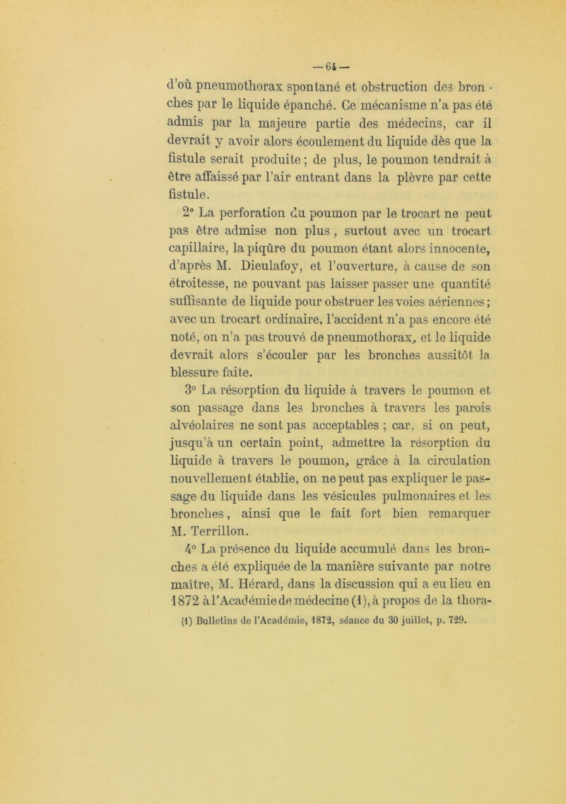 d’où pneumothorax spontané et obstruction des bron - cbes par le liquide épanché. Ce mécanisme n’a pas été admis par la majeure partie des médecins, car il devrait y avoir alors écoulement du liquide dès que la fistule serait produite ; de plus, le poumon tendrait à être affaissé par l’air entrant dans la plèvre par cette fistule. 2 La perforation du poumon par le trocart ne peut pas être admise non plus , surtout avec un trocart capillaire, la piqûre du poumon étant alors innocente, d’après M. Dieulafoy, et l’ouverture, à cause de son étroitesse, ne pouvant pas laisser passer une quantité suffisante de liquide pour obstruer les voies aériennes ; avec un trocart ordinaire, l’accident n’a pas encore été noté, on n’a pas trouvé de pneumothorax^ et le liquide devrait alors s’écouler par les bronches aussitôt la blessure faite. 3° La résorption du liquide à travers le poumon et son passage dans les bronches à travers les parois alvéolaires ne sont pas acceptables ; car, si on peut, jusqu’à un certain point, admettre la résorption du liquide à travers le poumon^ grâce à la circulation nouvellement établie, on ne peut pas expliquer le pas- sage du liquide dans les vésicules pulmonaires et les bronches, ainsi que le fait fort bien remarquer M. Terrillon. 4° La présence du liquide accumulé dans les bron- ches a été expliquée de la manière suivante par notre maître, M. Hérard, dans la discussion qui a eu lieu en 1872 àLAcadémiede médecine (1), à propos de la tbora- (d) Bulletins de l’Académie, 1872, séance du 30 juillet, p. 729.
