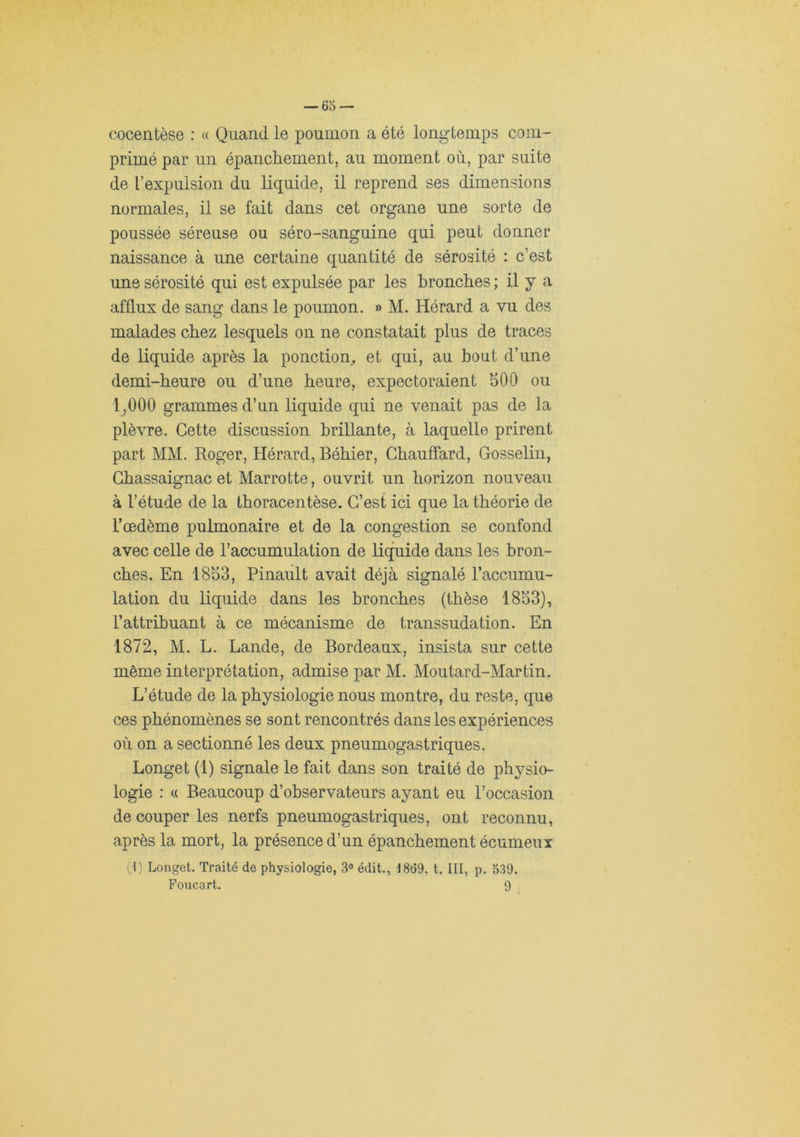 cocentèse : « Quand le poumon a été longtemps com- primé par un épanchement, au moment où, par suite de l’expulsion du liquide, il reprend ses dimensions normales, il se fait dans cet organe une sorte de poussée séreuse ou séro-sanguine qui peut donner naissance à une certaine quantité de sérosité : c’est une sérosité qui est expulsée par les bronches ; il y a afflux de sang dans le poumon. » M. Hérard a vu des malades chez lesquels on ne constatait plus de traces de liquide après la ponction, et qui, au bout d’une demi-heure ou d’une heure, expectoraient 500 ou 1,000 grammes d’un liquide qui ne venait pas de la plèvre. Cette discussion brillante, à laquelle prirent part MM. Roger, Hérard, Béhier, Chauffard, Gosselin, Chassaignac et Marrotte, ouvrit un horizon nouveau à l’étude de la thoracentèse. C’est ici que la théorie de l’œdème pulmonaire et de la congestion se confond avec celle de l’accumulation de liquide dans les bron- ches. En 1853, Pinault avait déjà signalé l’accumu- lation du liquide dans les bronches (thèse 1853), l’attribuant à ce mécanisme de transsudation. En 1872, M. L. Lande, de Bordeaux, insista sur cette même interprétation, admise par M. Moutard-Martin. L’étude de la physiologie nous montre, du reste, que ces phénomènes se sont rencontrés dans les expériences où on a sectionné les deux pneumogastriques. Longet (1) signale le fait dans son traité de physio- logie : « Beaucoup d’observateurs ayant eu l’occasion de couper les nerfs pneumogastriques, ont reconnu, après la mort, la présence d’un épanchement écumeux (.1) Longet. Traité de physiologie, 3° édit., 1869, t. III, p. 339. Poiicart. 9