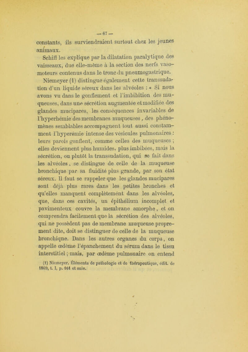 constants, ils surviendraient surtout chez les jeunes i aniruaux. Schifï les explique par la dilatation paralytique des vaisseaux, due elle-même à la section des nerfs vaso- moteurs contenus dans le tronc du pneumogastrique. Niemeyer (1) distingue également cette transsuda- tion d’un liquide séreux dans les alvéoles : « Si nous avons vu dans le gonflement et l’imhibition des mu- queuses, dans une sécrétion augmentée et modifiée des glandes mucipares, les conséquences invariables de l’hyperbémie des membranes muqueuses ^ des phéno- mènes semblables accompagnent tout aussi constam- ment l’hyperémie intense des vésicules pulmonaires : leurs parois gonflent, comme celles des muqueuses ; elles deviennent plus humides, plus imbibées, mais la sécrétion, ou plutôt la transsudation, qui se fait dans les alvéoles , se distingue de celle de la muqueuse bronchique par sa fluidité plus grande, par son état séreux. Il faut se rappeler que les glandes mucipares sont déjà plus rares dans les petites bronches et qu’elles manquent complètemént dans les alvéoles^ que, dans ces cavités, un épithélium incomplet et pavimenteux couvre la membrane amorphe, et on comprendra facilement que la sécrétion des alvéoles, qui ne possèdent pas de membrane muqueuse propre- ment dite, doit se distinguer de celle de la muqueuse bronchique. Dans les autres organes du corps, on appelle œdème l’épanchement du sérum dans le tissu interstitiel ;-mais, par œdème pulmonaire on entend (1) Niemeyer. Éléments de pathologie et de thérapeutique, édit, de 1869, t. I, p. I6i et suiv.
