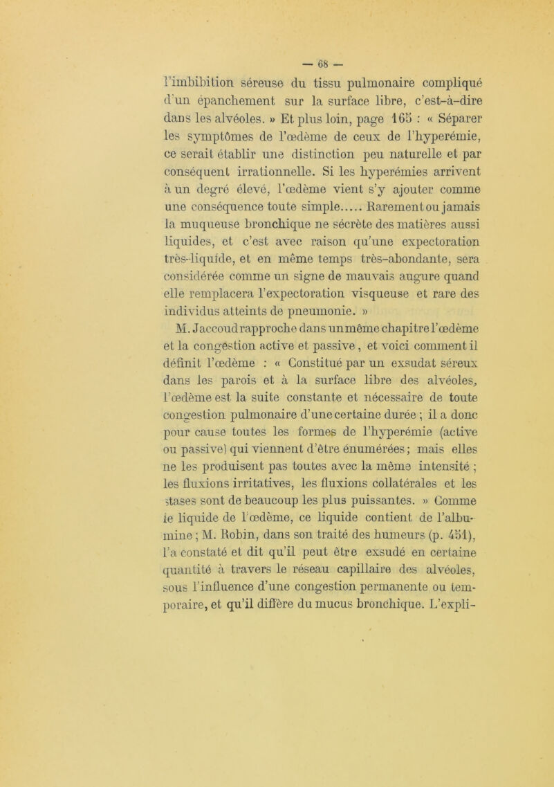 rimbibition séreuse du tissu pulmonaire compliqué d'un épanchement sur la surface libre, c’est-à-dire dans les alvéoles. » Et plus loin, page 16b ; « Séparer les symptômes de l’oedème de ceux de l’hyperémie, ce serait établir une distinction peu naturelle et par conséquent irrationnelle. Si les hyperémies arrivent à un degré élevé, l’œdème vient s’y ajouter comme une conséquence toute simple Rarement ou jamais la muqueuse bronchique ne sécrète des matières aussi liquides, et c’est avec raison qu’une expectoration très-liquide, et en même temps très-abondante, sera considérée comme un signe de mauvais augure quand elle remplacera l’expectoration visqueuse et rare des individus atteints de pneumonie. » M. Jaccoud rapproche dans un même chapitre l’œdème et la congestion active et passive, et voici comment il définit l’œdème : « Constitué par un exsudât séreux dans les parois et à la surface libre des alvéoles^ l’œdème est la suite constante et nécessaire de toute congestion pulmonaire d’une certaine durée ; il a donc pour cause toutes les formes de l’hyperémie (active ou passive) qui viennent d’être énumérées ; mais elles ne les produisent pas toutes avec la même intensité ; les fluxions irritatives, les fluxions collatérales et les îtases sont de beaucoup les plus puissantes. » Gomme le liquide de l'œdème, ce liquide contient de l’albu- mine ; M. Robin, dans son traité des humeurs (p. 4bl), l’a constaté et dit qu’il peut être exsudé en certaine quantité à travers le réseau capillaire des alvéoles, sous l’influence d’une congestion permanente ou tem- poraire, et qu’il diffère du mucus bronchique. L’expli-