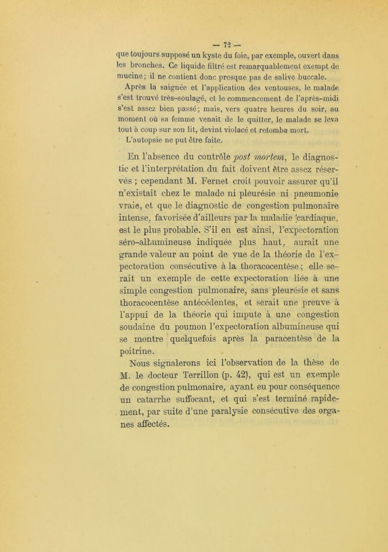 que toujours supposé un kyste du foie, par exemple, ouvert dans les bronches. Ce liquide filtré est remarquablement exempt de mucine; il ne contient donc presque pas de salive buccale. Après la saignée et l’application des ventouses, le malade, s’est trouvé très-soulagé, et le commencement de l’après-midi s’est assez bien passé; mais, vers quatre heures du soir, au moment où sa femme venait de le quitter, le malade se leva tout à coup sur son lit, devint violacé et retomba mort. L’autopsie ne put être faite. I En l’absence du contrôle 'post mortem, le diagnos- tic et l’interprétation du fait doivent être assez réser- vés ; cependant M. Fernet croit pouvoir assurer qu’il n’existait chez le malade ni pleurésie ni pneumonie vraie, et que le diagnostic de congestion pulmonaire intense, favorisée d’ailleurs par la maladie -cardiaque, est le plus probable. S’il en est ainsi, l’expectoration séro-albumineuse indiquée plus haut, aurait une grande valeur au point de vue de la théorie de l’ex- pectoration consécutive à la thoracocentèse ; elle se- rait un exemple de cette expectoration liée à une simple congestion pulmonaire, sans pleurésie et sans thoracocentèse antécédentes, et serait une preuve à l’appui de la théorie qui impute à une congestion soudaine du poumon l’expectoration albumineuse qui se montre quelquefois après la paracentèse de la poitrine. Nous signalerons ici l’observation de la thèse de M. le docteur Terrillon (p. 42), qui est un exemple de congestion pulmonaire, ayant eu pour conséquence un catarrhe suffocant, et qui s’est terminé rapide- ment, par suite d’une paralysie consécutive des orga- nes affectés.