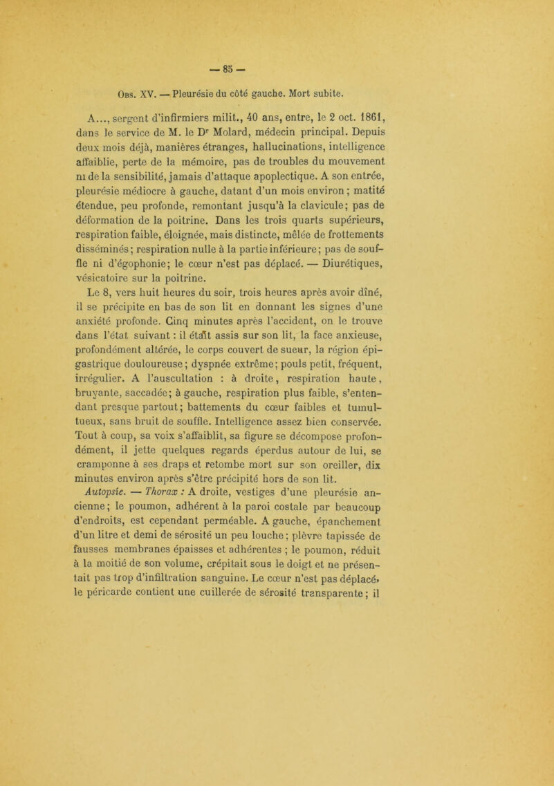 Obs. XV. — Pleurésie du côté gauche. Mort subite. A..., sergent d’infirmiers milit., 40 ans, entre, le 2 oct. 1861, dans le service de M. le D'^ Molard, médecin principal. Depuis deux mois déjà, manières étranges, hallucinations, intelligence affaiblie, perte de la mémoire, pas de troubles du mouvement ni de la sensibilité, jamais d’attaque apoplectique. A son entrée, pleurésie médiocre à gauche, datant d’un mois environ ; matité étendue, peu profonde, remontant jusqu’à la clavicule; pas de déformation de la poitrine. Dans les trois quarts supérieurs, respiration faible, éloignée, mais distincte, mêlée de frottements disséminés; respiration nulle à la partie inférieure; pas de souf- fle ni d’égophonie; le cœur n’est pas déplacé. — Diurétiques, vésicatoire sur la poitrine. Le 8, vers huit heures du soir, trois heures après avoir dîné, il se précipite en bas de son lit en donnant les signes d’une anxiété profonde. Cinq minutes après l’accident, on le trouve dans l’état suivant : il était assis sur son lit, la face anxieuse, profondément altérée, le corps couvert de sueur, la région épi- gastrique douloureuse; dyspnée extrême; pouls petit, fréquent, irrégulier. A l’auscultation : à droite, respiration haute, bruyante, saccadée; à gauche, respiration plus faible, s’enten- dant presque partout ; battements du cœur faibles et tumul- tueux, sans bruit de souffle. Intelligence assez bien conservée. Tout à coup, sa voix s’affaiblit, sa figure se décompose profon- dément, il jette quelques regards éperdus autour de lui, se cramponne à ses draps et retombe mort sur son oreiller, dix minutes environ après s’être précipité hors de son lit. Autopsie. — Thorax : A droite, vestiges d’une pleurésie an- cienne; le poumon, adhérent à la paroi costale par beaucoup d’endroits, est cependant perméable. A gauche, épanchement d’un litre et demi de sérosité un peu louche ; plèvre tapissée de fausses membranes épaisses et adhérentes ; le poumon, réduit à la moitié de son volume, crépitait sous le doigt et ne présen- tait pas trop d’infiltration sanguine. Le cœur n’est pas déplacé, le péricarde contient une cuillerée de sérosité transparente ; il
