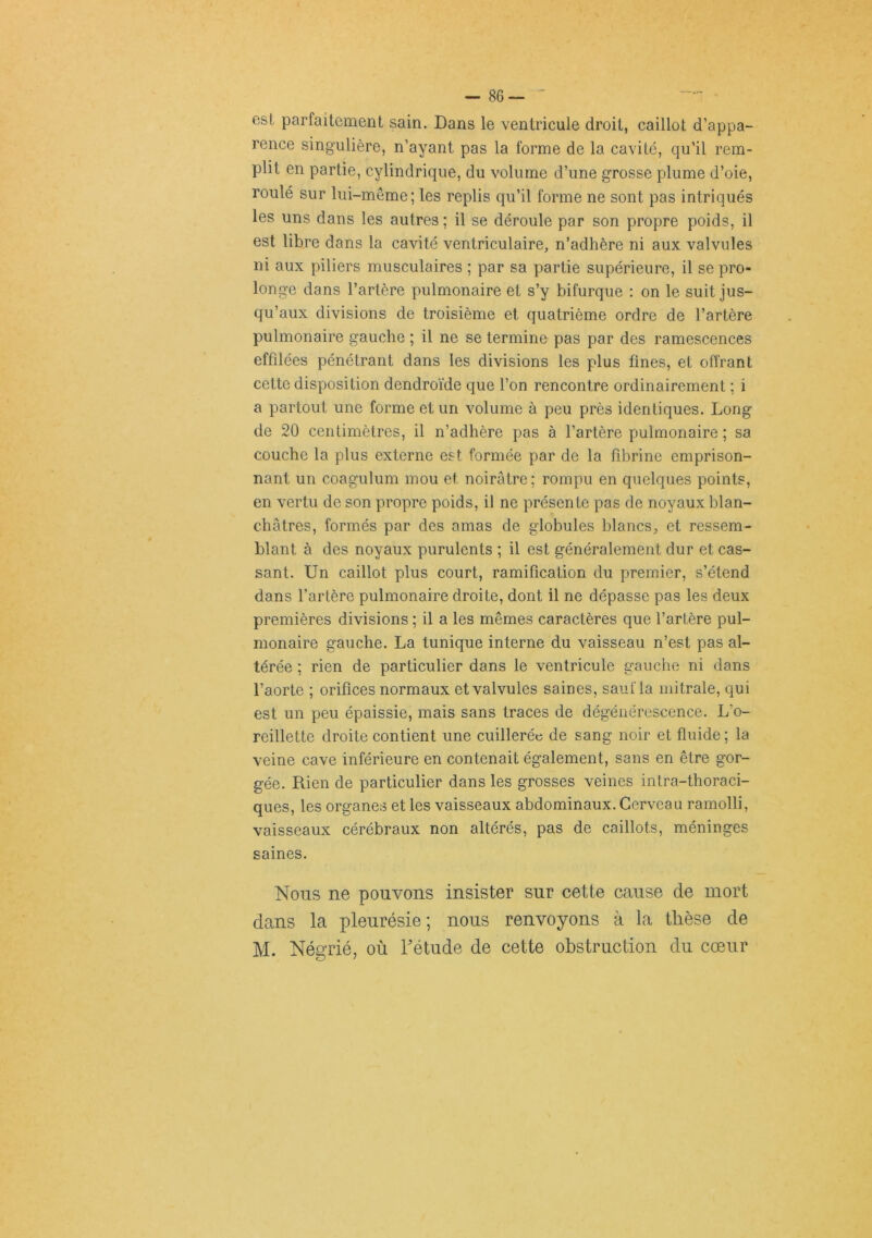 est parfaitement sain. Dans le ventricule droit, caillot d’appa- rence singulière, n’ayant pas la forme de la cavité, qu’il rem- plit en partie, cylindrique, du volume d’une grosse plume d’oie, roulé sur lui-même; les replis qu’il forme ne sont pas intriqués les uns dans les autres ; il se déroule par son propre poids, il est libre dans la cavité ventriculaire, n’adhère ni aux valvules ni aux piliers musculaires ; par sa partie supérieure, il se pro- longe dans l’artère pulmonaire et s’y bifurque : on le suit jus- qu’aux divisions de troisième et quatrième ordre de l’artère pulmonaire gauche ; il ne se termine pas par des ramescences effilées pénétrant dans les divisions les plus fines, et offrant cette disposition dendroïde que l’on rencontre ordinairement ; i a partout une forme et un volume à peu près identiques. Long de 20 centimètres, il n’adhère pas à l’artère pulmonaire ; sa couche la plus externe est formée par de la fibrine emprison- nant un coagulum mou et noirâtre; rompu en quelques points, en vertu de son propre poids, il ne présente pas de noyaux blan- châtres, formés par des amas de globules blancs, et ressem- blant à des noyaux purulents ; il est généralement dur et cas- sant. Un caillot plus court, ramification du premier, s’étend dans l’artère pulmonaire droite, dont il ne dépasse pas les deux premières divisions ; il a les mêmes caractères que l’artère pul- monaire gauche. La tunique interne du vaisseau n’est pas al- térée ; rien de particulier dans le ventricule gauche ni dans l’aorte ; orifices normaux et valvules saines, saiifla mitrale, qui est un peu épaissie, mais sans traces de dégénérescence. L’o- reillette droite contient une cuillerée de sang noir et fluide; la veine cave inférieure en contenait également, sans en être gor- gée. Rien de particulier dans les grosses veines intra-thoraci- ques, les organes et les vaisseaux abdominaux. Cerveau ramolli, vaisseaux cérébraux non altérés, pas de caillots, méninges saines. Nous ne pouvons insister sur cette cause de mort dans la pleurésie; nous renvoyons à la tlièse de M. Négrié, où Tétude de cette obstruction du cœur