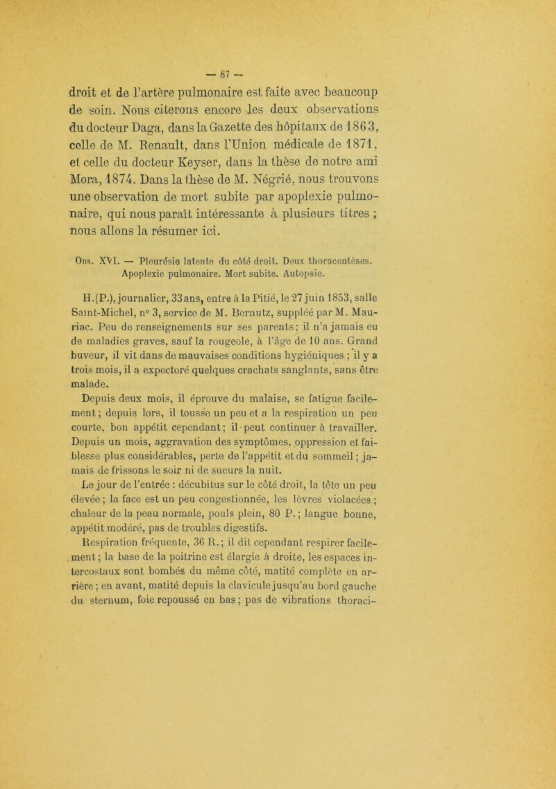 droit et de l’artère pulmonaire est faite avec beaucoup de soin. Nous citerons encore les deux observations du docteur Daga, dans la Gazette des hôpitaux de 1863, celle de M. Renault, dans TUnion médicale de 1871, et celle du docteur Keyser, dans la thèse de notre ami Mora, 1874. Dans la thèse de M. Négrié, nous trouvons une observation de mort subite par apoplexie pulmo- naire, qui nous paraît intéressante à plusieurs titres ; nous allons la résumer ici. Obs. X\l. — Pleurésie latente du côté droit. Deux thoracentèses. Apoplexie pulmonaire. Mort subite. Autopsie. H.(P.), journalier, 33ans, entre à la Pitié, le 27 juin 1853, salle Samt-Michel, n° 3, service de M. Bernutz, suppléé par M. Mau- riac. Peu de renseignements sur ses parents ; il n’a jamais eu de maladies graves, sauf la rougeole, à l’âge de 10 ans. Grand buveur, il vit dans de mauvaises conditions hygiéniques ; il y a trois mois, il a expectoré quelques crachats sanglants, sans être malade. Depuis deux mois, il éprouve du malaise, se fatigue facile- ment ; depuis lors, il tousse un peu et a la respiration un peu courte, bon appétit cependant; il-peut continuer à travailler. Depuis un mois, aggravation des symptômes, oppression et fai- blesse plus considérables, perte de l’appétit et du sommeil ; ja- mais de frissons le soir ni de sueurs la nuit. Le jour de l’entrée : décubitus sur le côté droit, la tête un peu élevée ; la face est un peu congestionnée, les lèvres violacées ; chaleur de la peau normale, pouls plein, 80 P. ; langue bonne, appétit modéré, pas de troubles digestifs. Respiration fréquente, 36 R.; il dit cependant respirer facile- .ment ; la base de la poitrine est élargie à droite, les espaces in- tercostaux sont bombés du même côté, matité complète en ar- rière; en avant, matité depuis la clavicule jusqu’au bord gauche du sternum, foie repoussé en bas; pas de vibrations thoraci-