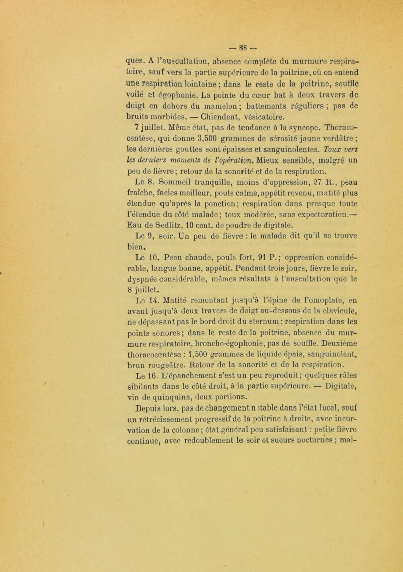 ques. A l’auscultation, absence complète du murmure respira- toire, sauf vers la partie supérieure de la poitrine, où on entend une respiration lointaine ; dans le reste de la poitrine, souffle voilé et égophonie. La pointe du cœur bat à deux travers de doigt en dehors du mamelon ; battements réguliers ; pas de bruits morbides. — Chiendent, vésicatoire. 7 juillet. Même état, pas de tendance à la syncope. Thoraco- centèse, qui donne 3,500 grammes de sérosité jaune verdâtre ; les dernières gouttes sont épaisses et sanguinolentes. Toux vers les derniers moments de l'opération. Mieux sensible, malgré un peu de fièvre; retour de la sonorité et de la respiration. Le 8. Sommeil tranquille, moins d’oppression, 27 R., peau fraîche, faciès meilleur, pouls calme, appétit revenu, matité plus étendue qu’après la ponction; respiration dans presque toute l’étendue du côté malade; toux modérée, sans expectoration.— Eau de Sedlitz, 10 cent, de poudre de digitale. Le 9, soir. Un peu de fièvre : le malade dit qu’il se trouve bien. Le 10. Peau chaude, pouls fort, 91 P.; oppression considé- rable, langue bonne, appétit. Pendant trois jours, fièvre le soir, dyspnée considérable, mêmes résultats à l’auscultation que le 8 juillet. Le 14. Matité remontant jusqu’à l’épine de l’omoplate, en avant jusqu’à deux travers de doigt au-dessous de la clavicule, ne dépassant pas le bord droit du sternum ; respiration dans les points sonores ; dans le reste de la poitrine, absence du mur- mure respiratoire, broncho-égophonie, pas de souffle. Deuxième thoracocentèse : 1,500 grammes de liquide épais, sanguinolent, brun rougeâtre. Retour de la sonorité et de la respiration. Le 16. L’épanchement s’est un peu reproduit; quelques râles sibilants dans le côté droit, à la partie supérieure. — Digitale, vin de quinquina, deux portions. Depuis lors, pas de changement n )table dans l’état local, sauf un rétrécissement progressif de la poitrine à droite, avec incur- vation de la colonne; état général peu satisfaisant : petite fièvre continue, avec redoublement le soir et sueurs nocturnes ; mai-