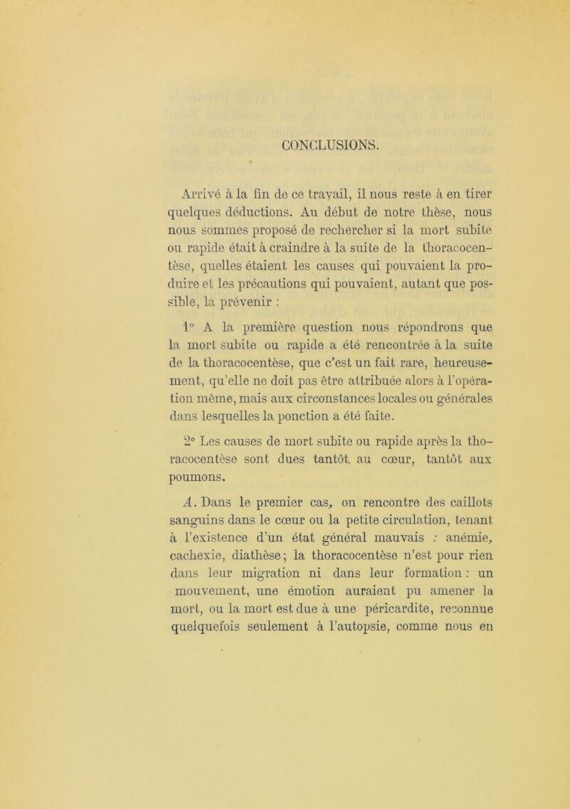 CONCLUSIONS. Arrivé à la fin de ce travail, il nous reste à en tirer quelques déductions. Au début de notre thèse, nous nous sommes proposé de rechercher si la mort subite ou rapide était à craindre à la suite de la thoracocen- tèse, quelles étaient les causes qui pouvaient la pro- duire et les précautions qui pouvaient, autant que pos- sible, la prévenir : U A la première question nous répondrons que la mort subite ou rapide a été rencontrée à la suite de la thoracocentèse, que c’est un fait rare, heureuse- ment, qu’elle ne doit pas être attribuée alors à l’opéra- tion même, mais aux circonstances locales ou générales dans lesquelles la ponction a été faite. 2° Les causes de mort subite ou rapide après la tho- racocentèse sont dues tantôt, au coeur, tantôt aux poumons. A. Dans le premier cas^ on rencontre des caillots sanguins dans le cœur ou la petite circulation, tenant à l’existence d’un état général mauvais ; anémie^ cachexie, diathèse ; la thoracocentèse n’est pour rien dans leur migration ni dans leur formation : un mouvement, une émotion auraient pu amener la mort, ou la mort est due à une péricardite, reconnue quelquefois seulement à l’autopsie, comme nous en