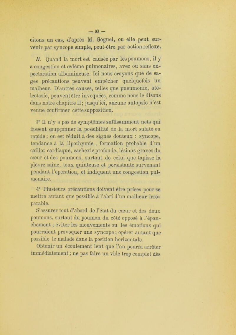citons nn cas^ d’après M. Goguel, ou elle peut sur- venir par syncope simple, peut-être par action réflexe. B. Quand la mort est causée par les poumons, il y a congestion et œdème pulmonaires, avec ou sans ex- pectoration albumineuse. Ici nous croyons que de sa- ges précautions peuvent empêcher quelquefois un malheur. D’autres causes, telles que pneumonie, até- lectasie, peuvent être invoquées, comme nous le disons dans notre chapitre II; jusqu’ici, aucune autopsie n’est venue confirmer cette supposition. ?)° 11 n’y a pas de symptômes suffisamment nets qui fassent soupçonner la possibilité de la mort subite ou rapide ; on est réduit à des signes douteux ; syncope, tendance à la lipothymie , formation probable d’un caillot cardiaque, cachexie profonde, lésions graves du cœur et des poumons, surtout de celui que tapisse la plèvre saine, toux quinteuse et persistante survenant pendant l’opération, et indiquant une congestion pul- monaire. 4° Plusieurs précautions doivent être prises pour se mettre autant que possible à l’abri d’un malheur irré- parable. S’assurer tout d’abord de l’état du cœur et des deux poumons, surtout du poumon du côté opposé à l’épan- chement ; éviter les mouvements ou les émotions qui pourraient provoquer une syncope ; opérer autant que possible le malade dans la position horizontale. Obtenir un écoulement lent que l’on pourra arrêter immédiatement ; ne pas faire un vide trop complet dès