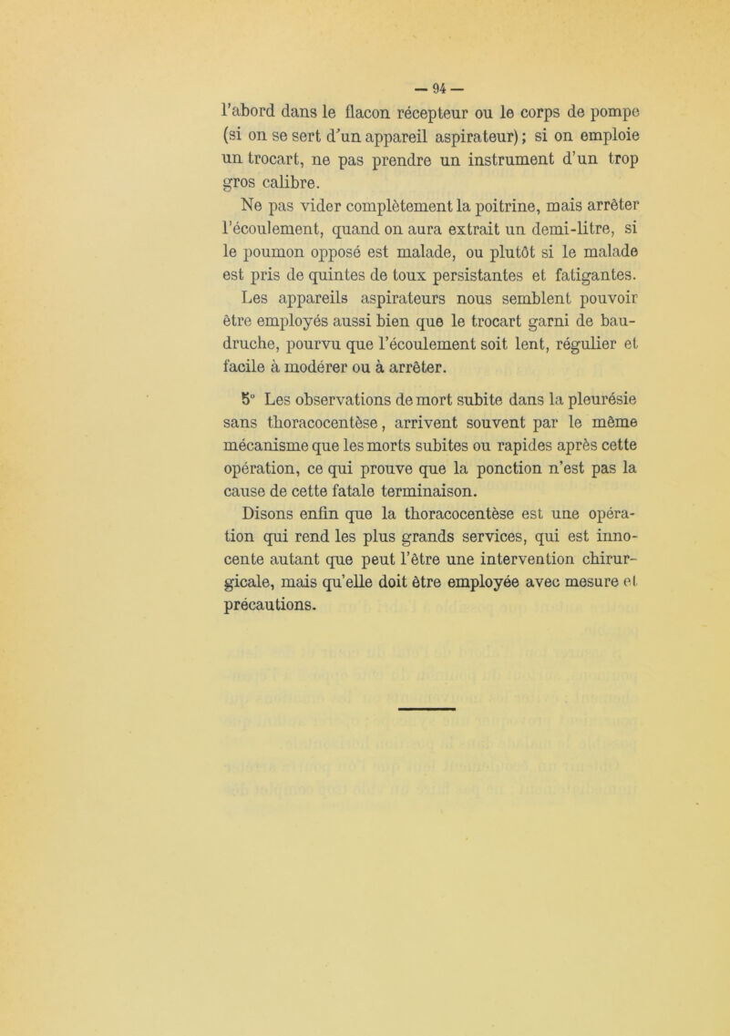 l’abord dans le flacon récepteur ou le corps de pompe (si on se sert d^un appareil aspirateur) ; si on emploie un trocart, ne pas prendre un instrument d’un trop gros calibre. Ne pas vider complètement la poitrine, mais arrêter l’écoulement, quand on aura extrait un demi-litre, si le poumon opposé est malade, ou plutôt si le malade est pris de quintes de toux persistantes et fatigantes. Les appareils aspirateurs nous semblent pouvoir- être employés aussi bien que le trocart garni de bau- druche, pourvu que l’écoulement soit lent, régulier et facile à modérer ou à arrêter. 5“ Les observations de mort subite dans la pleurésie sans thoracocentèse, arrivent souvent par le même mécanisme que les morts subites ou rapides après cette opération, ce qui prouve que la ponction n’est pas la cause de cette fatale terminaison. Disons enfin que la thoracocentèse est une opéra- tion qui rend les plus grands services, qui est inno- cente autant que peut l’être une intervention chirur- gicale, mais quelle doit être employée avec mesure et précautions.