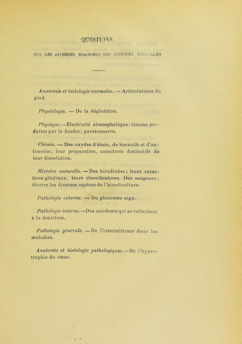 QUESTIONS su 11 LES DIVERSES BRANCHES DES SCIENCES medicales Anatomie et histologie normales. — Articulations du pied. Physiologie. — De la déglutition. Physique.—Electricité atmosphérique: lésions pro- duites par la foudre; paratonnerre. Chimie. — Des oxydes d’étain, de bismuth et d’an- timoine; leur préparation, caractères distinctifs de leur dissolution. Histoire naturelle.—Des hirudinées ; leurs carac- tères généraux, leurs classifications. Des sangsues ; décrire les diverses espèces de Thirudiculture. Pathologie externe. — Du glaucome aigu. Pathologie interne.—Des accidents qui se rattachent à la dentition. Pathologie générale.—De l’intermittence dans les maladies. Anatomie et histologie pathologie/lies.—De l’hyper- trophie du cœur.