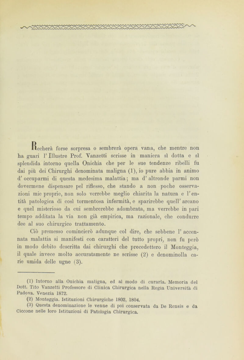 Recherà forse sorpresa o sembrerà opera vana, che mentre non ha guari l’Illustre Prof. Yanzetti scrisse in maniera sì dotta e sì splendida intorno quella Onichia che per le sue tendenze ribelli fu dai più dei Chirurghi denominata maligna (1), io pure abbia in animo d; occuparmi di questa medesima malattia ; ma d’ altronde parmi non dovermene dispensare pel riflesso, che stando a non poche osserva- zioni mie proprie, non solo verrebbe meglio chiarita la natura e V en- tità patologica di così tormentosa infermità, e sparirebbe queir arcano e quel misterioso da cui sembrerebbe adombrata, ma verrebbe in pari tempo additata la via non già empirica, ma razionale, che condurre dee al suo chirurgico trattamento. Ciò premesso comincierò adunque col dire, che sebbene V accen- nata malattia si manifesti con caratteri del tutto propri, non fu però in modo debito descritta dai chirurghi che precedettero il Monteggia, il quale invece molto accuratamente ne scrisse (2) e denominolla ca- rie umida delle ugne (3). (1) Intorno alla Onichia maligna, ed al modo di curarla. Memoria del Dott. Tito Vanzetti Professore di Clinica Chirurgica nella Regia Università di Padova. Venezia 1872. (2) Monteggia. Istituzioni Chirurgiche 1802, 1804. (3) Questa denominazione le venne di poi conservata da De Rensis e da Ciccone nelle loro Istituzioni di Patologia Chirurgica.