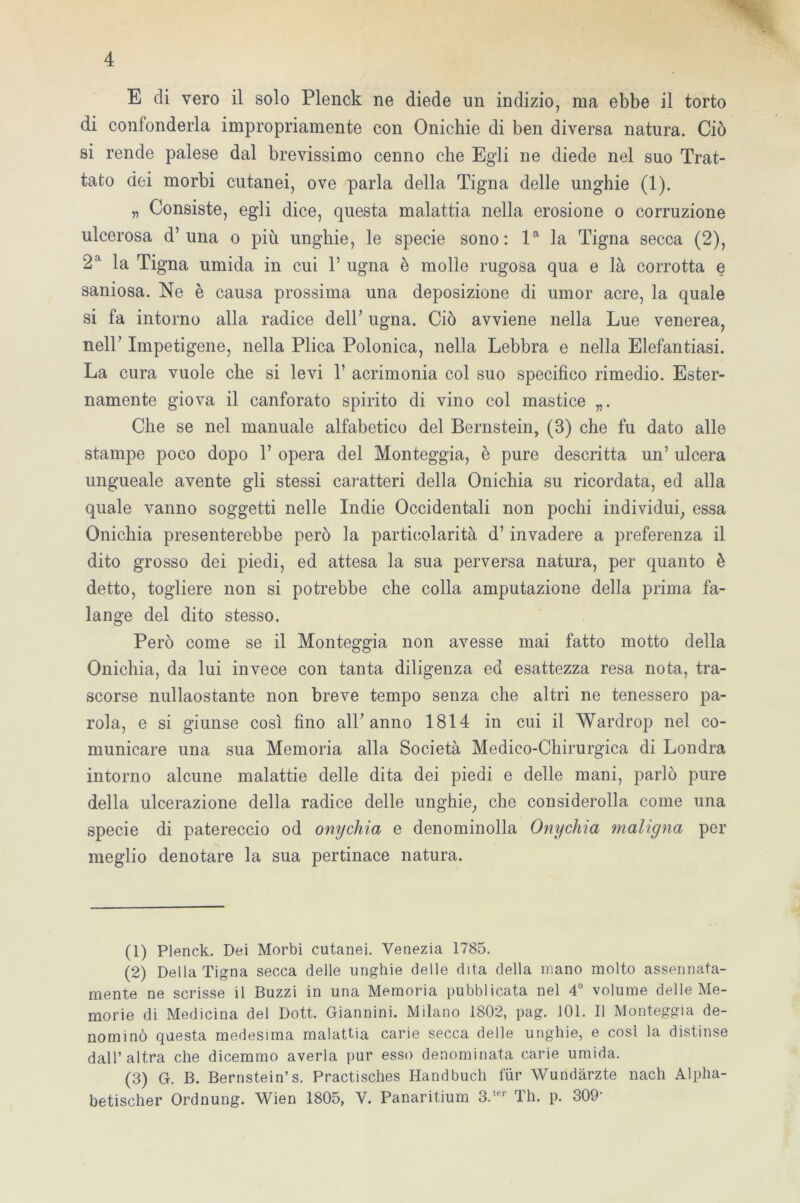 E eli vero il solo Plenck ne diede un indizio, ma ebbe il torto di confonderla impropriamente con Onichie di ben diversa natura. Ciò si rende palese dal brevissimo cenno che Egli ne diede nel suo Trat- tato dei morbi cutanei, ove parla della Tigna delle unghie (1). „ Consiste, egli dice, questa malattia nella erosione o corruzione ulcerosa d’una o più unghie, le specie sono: la la Tigna secca (2), 2a la Tigna umida in cui 1’ ugna è molle rugosa qua e là corrotta e saniosa. Ne è causa prossima una deposizione di umor acre, la quale si fa intorno alla radice deir ugna. Ciò avviene nella Lue venerea, nell’ Impetigene, nella Plica Polonica, nella Lebbra e nella Elefantiasi. La cura vuole che si levi 1’ acrimonia col suo specifico rimedio. Ester- namente giova il canforato spirito di vino col mastice „. Che se nel manuale alfabetico del Bernstein, (3) che fu dato alle stampe poco dopo 1’ opera del Monteggia, è pure descritta un’ ulcera ungueale avente gli stessi caratteri della Onichia su ricordata, ed alla quale vanno soggetti nelle Indie Occidentali non pochi individui, essa Onichia presenterebbe però la particolarità d’invadere a preferenza il dito grosso dei piedi, ed attesa la sua perversa natura, per quanto è detto, togliere non si potrebbe che colla amputazione della prima fa- lange del dito stesso. Però come se il Monteggia non avesse mai fatto motto della Onichia, da lui invece con tanta diligenza ed esattezza resa nota, tra- scorse nullaostante non breve tempo senza che altri ne tenessero pa- rola, e si giunse così fino all7 anno 1814 in cui il Wardrop nel co- municare una sua Memoria alla Società Medico-Chirurgica di Londra intorno alcune malattie delle dita dei piedi e delle mani, parlò pure della ulcerazione della radice delle unghie, che considerolla come una specie di patereccio od onycliia e denominolla Onychia maligna per meglio denotare la sua pertinace natura. (1) Plenck. Dei Morbi cutanei. Venezia 1785. (2) Della Tigna secca delle unghie delle dita della mano molto assennata- mente ne scrisse il Buzzi in una Memoria pubblicata nel 4° volume delle Me- morie di Medicina del Dott. Giannini. Milano 1802, pag. 101. Il Monteggia de- nominò questa medesima malattia carie secca delle unghie, e così la distinse dall’altra che dicemmo averla pur esso denominata carie umida. (3) G. B. Bernstein’s. Practisches Handbuch fiir Wundàrzte nach Alpha- betischer Ordnung. Wien 1805, V. Panaritium 3.,er Th. p. 309‘
