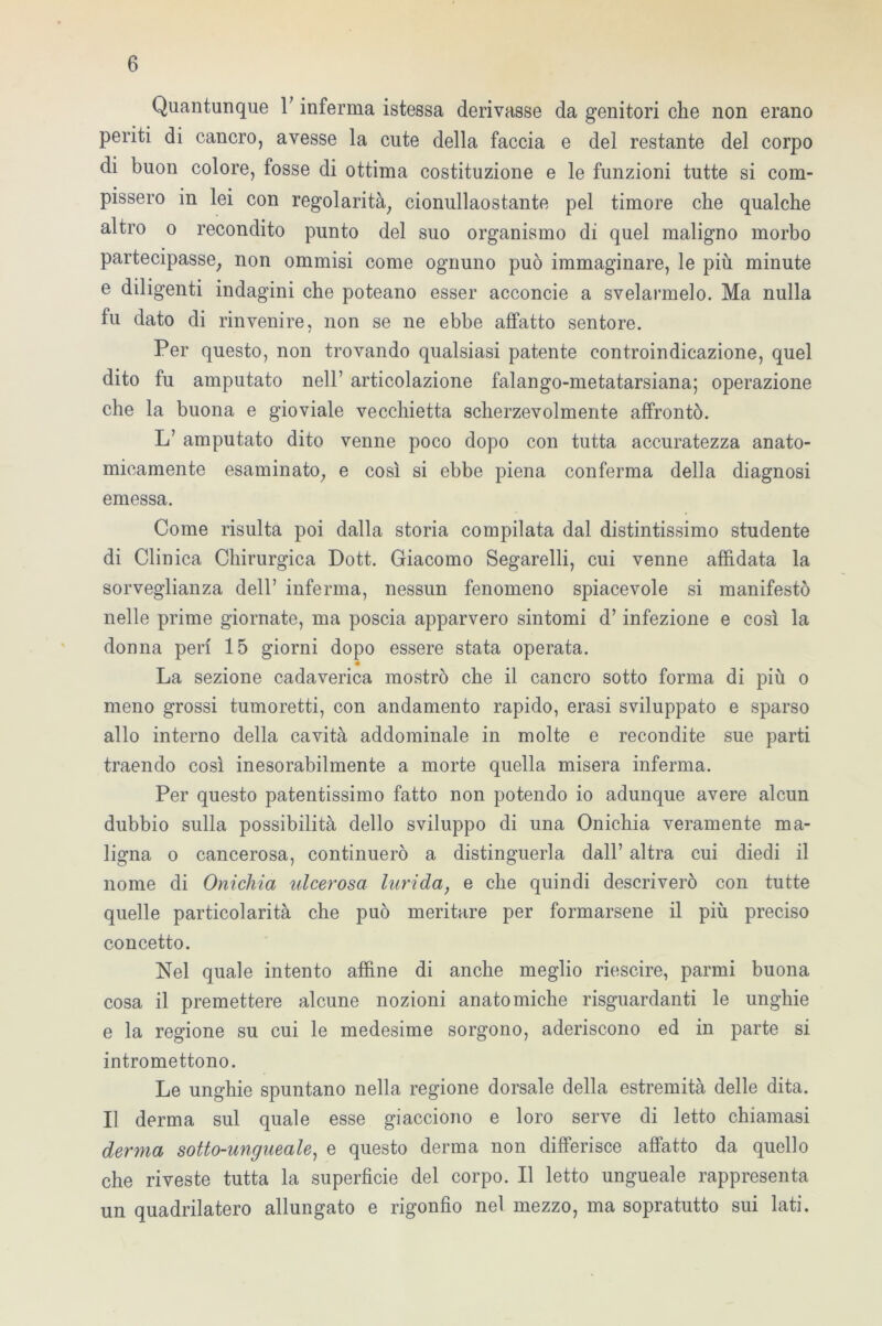 Quantunque V inferma istessa derivasse da genitori che non erano periti di cancro, avesse la cute della faccia e del restante del corpo di buon colore, fosse di ottima costituzione e le funzioni tutte si com- pissero in lei con regolarità, cionullaostante pel timore che qualche altro o recondito punto del suo organismo di quel maligno morbo partecipasse, non ommisi come ognuno può immaginare, le più minute e diligenti indagini che poteano esser acconcie a svelarmelo. Ma nulla fu dato di rinvenire, non se ne ebbe affatto sentore. Per questo, non trovando qualsiasi patente controindicazione, quel dito fu amputato nell’ articolazione falango-metatarsiana; operazione che la buona e gioviale vecchietta scherzevolmente affrontò. L’ amputato dito venne poco dopo con tutta accuratezza anato- micamente esaminato, e così si ebbe piena conferma della diagnosi emessa. Come risulta poi dalla storia compilata dal distintissimo studente di Clinica Chirurgica Dott. Giacomo Segarelli, cui venne affidata la sorveglianza dell’ inferma, nessun fenomeno spiacevole si manifestò nelle prime giornate, ma poscia apparvero sintomi d’infezione e così la donna peri 15 giorni dopo essere stata operata. La sezione cadaverica mostrò che il cancro sotto forma di più o meno grossi tumoretti, con andamento rapido, erasi sviluppato e sparso allo interno della cavità addominale in molte e recondite sue parti traendo così inesorabilmente a morte quella misera inferma. Per questo patentissimo fatto non potendo io adunque avere alcun dubbio sulla possibilità dello sviluppo di una Onichia veramente ma- ligna o cancerosa, continuerò a distinguerla dall’ altra cui diedi il nome di Onichia ulcerosa lurida, e che quindi descriverò con tutte quelle particolarità che può meritare per formarsene il più preciso concetto. Nel quale intento affine di anche meglio riescire, parrai buona cosa il premettere alcune nozioni anatomiche riguardanti le unghie e la regione su cui le medesime sorgono, aderiscono ed in parte si intromettono. Le unghie spuntano nella regione dorsale della estremità delle dita. Il derma sul quale esse giacciono e loro serve di letto chiamasi derma sotto-ungueale, e questo derma non differisce affatto da quello che riveste tutta la superficie del corpo. Il letto ungueale rappresenta un quadrilatero allungato e rigonfio nel mezzo, ma sopratutto sui lati.