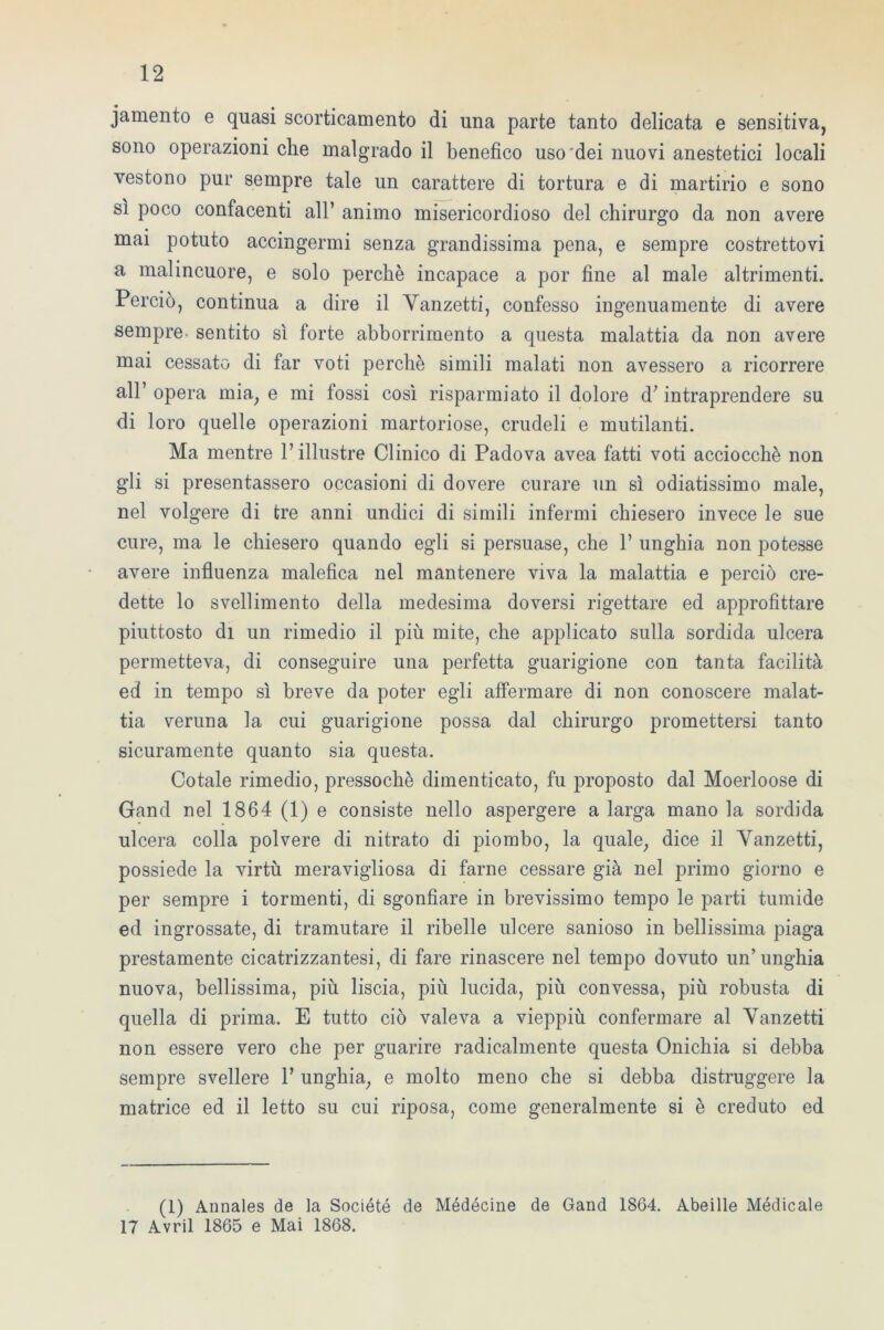 jamento e quasi scorticamento di una parte tanto delicata e sensitiva, sono operazioni che malgrado il benefico uso dei nuovi anestetici locali vestono pur sempre tale un carattere di tortura e di martirio e sono sì poco confacenti all’ animo misericordioso del chirurgo da non avere mai potuto accingermi senza grandissima pena, e sempre costrettovi a malincuore, e solo perchè incapace a por fine al male altrimenti. Perciò, continua a dire il Yanzetti, confesso ingenuamente di avere sempre- sentito sì forte abborrimento a questa malattia da non avere mai cessato di far voti perchè simili malati non avessero a ricorrere all’ opera mia, e mi fossi così risparmiato il dolore d’ intraprendere su di loro quelle operazioni martoriose, crudeli e mutilanti. Ma mentre l’illustre Clinico di Padova avea fatti voti acciocché non gli si presentassero occasioni di dovere curare un sì odiatissimo male, nel volgere di tre anni undici di simili infermi chiesero invece le sue cure, ma le chiesero quando egli si persuase, che 1’ unghia non potesse avere influenza malefica nel mantenere viva la malattia e perciò cre- dette lo svenimento della medesima doversi rigettare ed approfittare piuttosto di un rimedio il più mite, che applicato sulla sordida ulcera permetteva, di conseguire una perfetta guarigione con tanta facilità ed in tempo sì breve da poter egli affermare di non conoscere malat- tia veruna la cui guarigione possa dal chirurgo promettersi tanto sicuramente quanto sia questa. Cotale rimedio, pressoché dimenticato, fu proposto dal Moerloose di Gand nel 1864 (1) e consiste nello aspergere a larga mano la sordida ulcera colla polvere di nitrato di piombo, la quale, dice il Yanzetti, possiede la virtù meravigliosa di farne cessare già nel primo giorno e per sempre i tormenti, di sgonfiare in brevissimo tempo le parti tumide ed ingrossate, di tramutare il ribelle ulcere sanioso in bellissima piaga prestamente cicatrizzantesi, di fare rinascere nel tempo dovuto un’unghia nuova, bellissima, più liscia, più lucida, più convessa, più robusta di quella di prima. E tutto ciò valeva a vieppiù confermare al Yanzetti non essere vero che per guarire radicalmente questa Onichia si debba sempre svellere 1’ unghia, e molto meno che si debba distruggere la matrice ed il letto su cui riposa, come generalmente si è creduto ed (1) Annales de la Société de Médécine de Gand 1864. Abeille Médicale 17 Avril 1865 e Mai 1868.