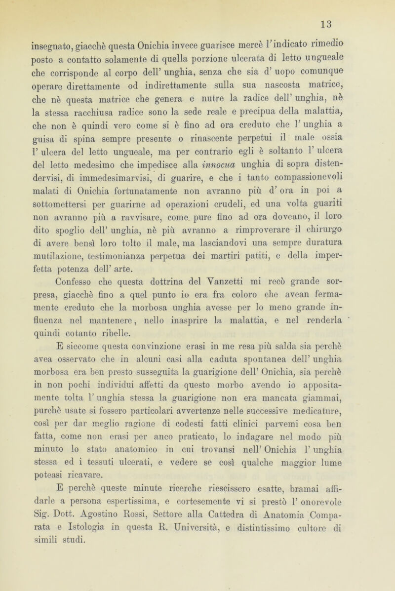 insegnato, giacché questa Onichia invece guarisce mercè 1;indicato rimedio posto a contatto solamente di quella porzione ulcerata di letto ungueale che corrisponde al corpo dell’ unghia, senza che sia d’ uopo comunque operare direttamente od indirettamente sulla sua nascosta matrice, che nè questa matrice che genera e nutre la radice dell’ unghia, ne la stessa racchiusa radice sono la sede reale e precipua della malattia, che non è quindi vero come si è fino ad ora creduto che 1; unghia a guisa di spina sempre presente o rinascente perpetui il male ossia 1’ ulcera del letto ungueale, ma per contrario egli è soltanto 1’ ulcera del letto medesimo che impedisce alla innocua unghia di sopra disten- dervisi, di immedesimarvisi, di guarire, e che i tanto compassionevoli malati di Onichia fortunatamente non avranno più d’ora in poi a sottomettersi per guarirne ad operazioni crudeli, ed una volta guanti non avranno più a ravvisare, come, pure fino ad ora doveano, il loro dito spoglio dell’ unghia, nè più avranno a rimproverare il chirurgo di avere bensì loro tolto il male, ma lasciandovi una sempre duratura mutilazione, testimonianza perpetua dei martiri patiti, e della imper- fetta potenza dell’ arte. Confesso che questa dottrina del Yanzetti mi recò grande sor- presa, giacché fino a quel punto io era fra coloro che avean ferma- mente creduto che la morbosa unghia avesse per lo meno grande in- fluenza nel mantenere, nello inasprire la malattia, e nel renderla quindi cotanto ribelle. E siccome questa convinzione erasi in me resa più salda sia perchè avea osservato che in alcuni casi alla caduta spontanea dell’ unghia morbosa era ben presto susseguita la guarigione dell’ Onichia, sia perchè in non pochi individui affetti da questo morbo avendo io apposita- mente tolta r unghia stessa la guarigione non era mancata giammai, purché usate si fossero particolari avvertenze nelle successive medicature, così per dar meglio ragione di codesti fatti clinici parvemi cosa ben fatta, come non erasi per anco praticato, lo indagare nel modo più minuto lo stato anatomico in cui trovansi nell’ Onichia 1’ unghia stessa ed i tessuti ulcerati, e vedere se così qualche maggior lume poteasi ricavare. E perchè queste minute ricerche riescissero esatte, bramai affi- darle a persona espertissima, e cortesemente vi si prestò 1’ onorevole Sig. Dott. Agostino Rossi, Settore alla Cattedra di Anatomia Compa- rata e Istologia in questa R. Università, e distintissimo cultore di simili studi.