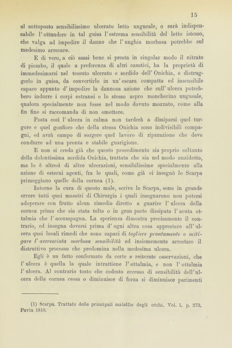 al sottoposto sensibilissimo ulcerato letto ungueale, o sarà indispen- sabile l’ottundere in tal guisa l’estrema sensibilità del letto istesso, che valga ad impedire il danno che l’unghia morbosa potrebbe sul medesimo arrecare. E di vero, a ciò assai bene si presta in singoiar modo il nitrato di piombo, il quale a preferenza di altri caustici, ha la proprietà di immedesimarsi nel tessuto ulcerato e sordido dell’ Onichia, e distrug- gerlo in guisa, da convertirlo in un’ escara compatta ed insensibile capace appunto d’impedire la dannosa azione che sull’ ulcera potreb- bero indurre i corpi estranei e lo stesso aspro moncherino ungueale, qualora specialmente non fosse nel modo dovuto mozzato, come alla fin fine si raccomanda di non omettere. Posta così 1’ ulcera in calma non tarderà a dissiparsi quel tur- gore e quel gonfiore che della stessa Onichia sono indivisibili compa- gni, ed avrà campo di sorgere quel lavoro di riparazione che deve condurre ad una pronta e stabile guarigione. E non si creda già che questo procedimento sia proprio soltanto della dolentissima sordida Onichia, trattata che sia nel modo anzidetto, ma lo è altresì di altre ulcerazioni, sensibilissime specialmente alla azione di esterni agenti, fra le quali, come già ci insegnò lo Scarpa primeggiano quelle della cornea (1). Intorno la cura di questo male, scrive lo Scarpa, sono in grande errore tutti quei maestri di Chirurgia i quali insegnarono non potersi adoperare con frutto alcun rimedio diretto a guarire 1’ ulcera della cornea prima che sia stata tolta o in gran parte dissipata l’acuta of- talmia che l’accompagna. La sperienza dimostra precisamente il con- trario, ed insegna doversi prima d’ ogni altra cosa apprestare all’ ul- cera quei locali rimedi che sono capaci di togliere prontamente o miti- gare V accresciuta morbosa sensibilità ed insiememente arrestare il distruttivo processo che predomina nella medesima ulcera. Egli è un fatto confermato da certe e reiterate osservazioni, che l’ulcera è quella la quale intrattiene l’ottalmia, e non 1’ ottalmia l’ulcera. Al contrario tosto che codesto eccesso di sensibilità dell’ul- cera della cornea cessa o diminuisce di forza si diminuisce parimenti (1) Scarpa. Trattato delle principali malattie degli occhi. Voi. 1, p. 273. Pavia 1816. /