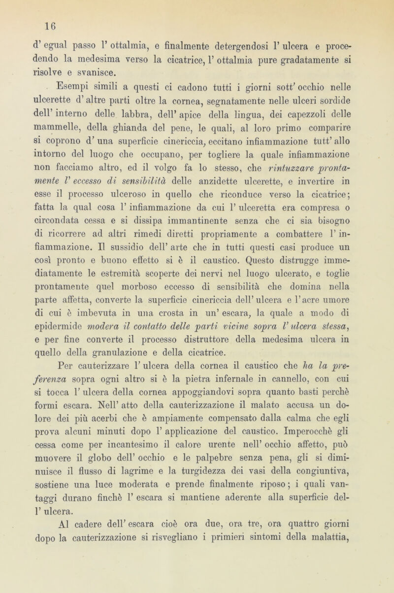 d’ egual passo 1’ ottalmia, e finalmente detergendosi 1’ ulcera e proce- dendo la medesima verso la cicatrice, 1’ ottalmia pure gradatamente si risolve e svanisce. Esempi simili a questi ci cadono tutti i giorni sott’ occhio nelle ulcerette d’ altre parti oltre la cornea, segnatamente nelle ulceri sordide dell7 interno delle labbra, dell’ apice della lingua, dei capezzoli delle mammelle, della ghianda del pene, le quali, al loro primo comparire si coprono d’ una superfìcie cinericcia, eccitano infiammazione tutt’ allo intorno del luogo che occupano, per togliere la quale infiammazione non facciamo altro, ed il volgo fa lo stesso, che rintuzzare pronta- mente V eccesso di sensibilità delle anzidette ulcerette, e invertire in esse il processo ulceroso in quello che riconduce verso la cicatrice; fatta la qual cosa 1’ infiammazione da cui 1’ ulceretta era compresa o circondata cessa e si dissipa immantinente senza che ci sia bisogno di ricorrere ad altri rimedi diretti propriamente a combattere l’in- fiammazione. Il sussidio dell’ arte che in tutti questi casi produce un così pronto e buono effetto si è il caustico. Questo distrugge imme- diatamente le estremità scoperte dei nervi nel luogo ulcerato, e toglie prontamente quel morboso eccesso di sensibilità che domina nella parte affetta, converte la superficie cinericcia dell’ulcera e l’acre umore di cui è imbevuta in una crosta in un’ escara, la quale a modo di epidermide modera il contatto delle parti vicine sopra V ideerà stessa, e per fine converte il processo distruttore della medesima ulcera in quello della granulazione e della cicatrice. Per cauterizzare 1’ ulcera della cornea il caustico che ha la pre- ferenza sopra ogni altro si è la pietra infernale in cannello, con cui si tocca 1’ ulcera della cornea appoggiandovi sopra quanto basti perchè formi escara. Nell’ atto della cauterizzazione il malato accusa un do- lore dei più acerbi che è ampiamente compensato dalla calma che egli prova alcuni minuti dopo 1’ applicazione del caustico. Imperocché gli cessa come per incantesimo il calore urente nell’ occhio affetto, può muovere il globo dell’ occhio e le palpebre senza pena, gli si dimi- nuisce il flusso di lagrime e la turgidezza dei vasi della congiuntiva, sostiene una luce moderata e prende finalmente riposo ; i quali van- taggi durano finché 1’ escara si mantiene aderente alla superficie del- P ulcera. Al cadere dell’ escara cioè ora due, ora tre, ora quattro giorni dopo la cauterizzazione si risvegliano i primieri sintomi della malattia,