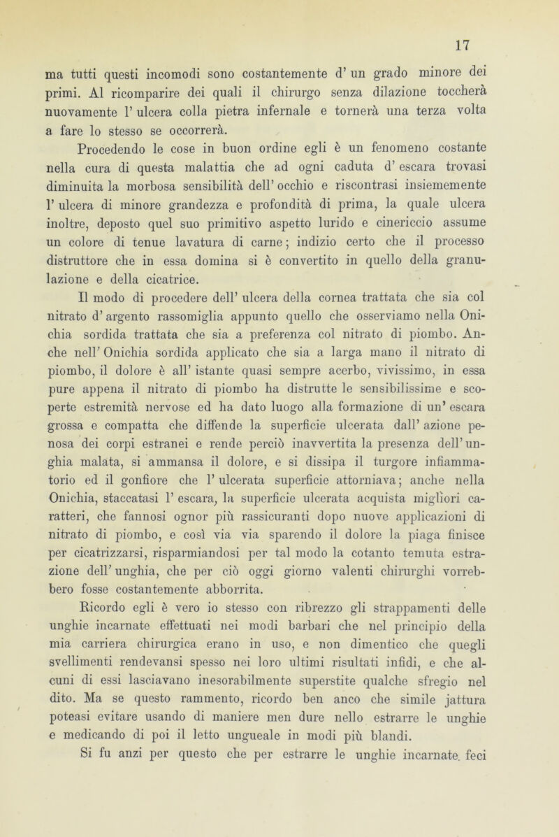 ma tutti questi incomodi sono costantemente d’ un grado minore dei primi. Al ricomparire dei quali il chirurgo senza dilazione toccherà nuovamente 1’ ulcera colla pietra infernale e tornerà una terza volta a fare lo stesso se occorrerà. Procedendo le cose in buon ordine egli è un fenomeno costante nella cura di questa malattia che ad ogni caduta d’ escara trovasi diminuita la morbosa sensibilità dell’ occhio e riscontrasi insiememente 1’ ulcera di minore grandezza e profondità di prima, la quale ulcera inoltre, deposto quel suo primitivo aspetto lurido e cinericcio assume un colore di tenue lavatura di carne ; indizio certo che il processo distruttore che in essa domina si è convertito in quello della granu- lazione e della cicatrice. Il modo di procedere dell’ ulcera della cornea trattata che sia col nitrato d’ argento rassomiglia appunto quello che osserviamo nella Oni- chia sordida trattata che sia a preferenza col nitrato di piombo. An- che nell’ Onichia sordida applicato che sia a larga mano il nitrato di piombo, il dolore è all’ istante quasi sempre acerbo, vivissimo, in essa pure appena il nitrato di piombo ha distrutte le sensibilissime e sco- perte estremità nervose ed ha dato luogo alla formazione di un’ escara grossa e compatta che diffende la superficie ulcerata dall’ azione pe- nosa dei corpi estranei e rende perciò inavvertita la presenza dell’un- ghia malata, si ammansa il dolore, e si dissipa il turgore infiamma- torio ed il gonfiore che 1’ ulcerata superficie attorniava ; anche nella Onichia, staccatasi 1’ escara, la superficie ulcerata acquista migliori ca- ratteri, che fannosi ognor più rassicuranti dopo nuove applicazioni di nitrato di piombo, e così via via sparendo il dolore la piaga finisce per cicatrizzarsi, risparmiandosi per tal modo la cotanto temuta estra- zione dell’ unghia, che per ciò oggi giorno valenti chirurghi vorreb- bero fosse costantemente abborrita. Ricordo egli è vero io stesso con ribrezzo gli strappamenti delle unghie incarnate effettuati nei modi barbari che nel principio della mia carriera chirurgica erano in uso, e non dimentico che quegli svenimenti rendevansi spesso nei loro ultimi risultati infidi, e che al- cuni di essi lasciavano inesorabilmente superstite qualche sfregio nel dito. Ma se questo rammento, ricordo ben anco che simile jattura poteasi evitare usando di maniere men dure nello estrarre le unghie e medicando di poi il letto ungueale in modi più blandi. Si fu anzi per questo che per estrarre le unghie incarnate, feci
